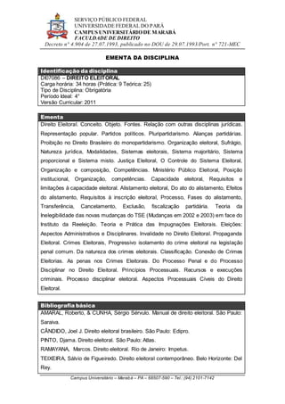 SERVIÇO PÚBLICO FEDERAL
UNIVERSIDADE FEDERAL DO PARÁ
CAMPUS UNIVERSITÁRIO DE MARABÁ
FACULDADE DE DIREITO
Decreto n° 4.904 de 27.07.1993, publicado no DOU de 29.07.1993/Port. n° 721-MEC
Campus Universitário – Marabá – PA – 68507-590 – Tel.: (94) 2101-7142
EMENTA DA DISCIPLINA
Identificação da disciplina
DI07086 – DIREITO ELEITORAL
Carga horária: 34 horas (Prática: 9 Teórica: 25)
Tipo de Disciplina: Obrigatória
Período Ideal: 4°
Versão Curricular: 2011
Ementa
Direito Eleitoral. Conceito. Objeto. Fontes. Relação com outras disciplinas jurídicas.
Representação popular. Partidos políticos. Pluripartidarismo. Alianças partidárias.
Proibição no Direito Brasileiro do monopartidarismo. Organização eleitoral, Sufrágio,
Natureza jurídica, Modalidades, Sistemas eleitorais, Sistema majoritário, Sistema
proporcional e Sistema misto. Justiça Eleitoral, O Controle do Sistema Eleitoral,
Organização e composição, Competências. Ministério Público Eleitoral, Posição
institucional, Organização, competências. Capacidade eleitoral, Requisitos e
limitações à capacidade eleitoral. Alistamento eleitoral, Do ato do alistamento, Efeitos
do alistamento, Requisitos à inscrição eleitoral, Processo, Fases do alistamento,
Transferência, Cancelamento, Exclusão, fiscalização partidária. Teoria da
Inelegibilidade das novas mudanças do TSE (Mudanças em 2002 e 2003) em face do
Instituto da Reeleição. Teoria e Prática das Impugnações Eleitorais. Eleições:
Aspectos Administrativos e Disciplinares. Invalidade no Direito Eleitoral. Propaganda
Eleitoral. Crimes Eleitorais, Progressivo isolamento do crime eleitoral na legislação
penal comum. Da natureza dos crimes eleitorais. Classificação. Conexão de Crimes
Eleitorias. As penas nos Crimes Eleitorais. Do Processo Penal e do Processo
Disciplinar no Direito Eleitoral. Princípios Processuais. Recursos e execuções
criminais. Processo disciplinar eleitoral. Aspectos Processuais Cíveis do Direito
Eleitoral.
Bibliografia básica
AMARAL, Roberto, & CUNHA, Sérgio Sérvulo. Manual de direito eleitoral. São Paulo:
Saraiva.
CÂNDIDO, Joel J. Direito eleitoral brasileiro. São Paulo: Edipro.
PINTO, Djama. Direito eleitoral. São Paulo: Atlas.
RAMAYANA, Marcos. Direito eleitoral. Rio de Janeiro: Impetus.
TEIXEIRA, Sálvio de Figueiredo. Direito eleitoral contemporâneo. Belo Horizonte: Del
Rey.
 