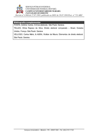 SERVIÇO PÚBLICO FEDERAL
UNIVERSIDADE FEDERAL DO PARÁ
CAMPUS UNIVERSITÁRIO DE MARABÁ
FACULDADE DE DIREITO
Decreto n° 4.904 de 27.07.1993, publicado no DOU de 29.07.1993/Port. n° 721-MEC
Campus Universitário – Marabá – PA – 68507-590 – Tel.: (94) 2101-7142
Bibliografia complementar
PONTE, Antônio Carlos. Crimes eleitorais. São Paulo: Saraiva.
TELLES, Olívia Raposo da Silva. Direito eleitoral comparado – Brasil, Estados
Unidos, França. São Paulo: Saraiva
VELLOSO, Carlos Mário, & AGRA, Walber de Moura. Elementos de direito eleitoral.
São Paulo: Saraiva.
 