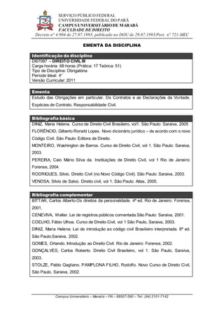 SERVIÇO PÚBLICO FEDERAL
UNIVERSIDADE FEDERAL DO PARÁ
CAMPUS UNIVERSITÁRIO DE MARABÁ
FACULDADE DE DIREITO
Decreto n° 4.904 de 27.07.1993, publicado no DOU de 29.07.1993/Port. n° 721-MEC
Campus Universitário – Marabá – PA – 68507-590 – Tel.: (94) 2101-7142
EMENTA DA DISCIPLINA
Identificação da disciplina
DI07087 – DIREITO CIVIL III
Carga horária: 68 horas (Prática: 17 Teórica: 51)
Tipo de Disciplina: Obrigatória
Período Ideal: 4°
Versão Curricular: 2011
Ementa
Estudo das Obrigações em particular. Os Contratos e as Declarações da Vontade.
Espécies de Contrato. Responsabilidade Civil.
Bibliografia básica
DINIZ, Maria Helena. Curso de Direito Civil Brasileiro, vol1. São Paulo: Saraiva, 2005
FLORÊNCIO, Gilberto Ronald Lopes. Novo dicionário jurídico – de acordo com o novo
Código Civil. São Paulo: Editora de Direito.
MONTEIRO, Washington de Barros. Curso de Direito Civil, vol 1. São Paulo: Saraiva,
2003.
PEREIRA, Caio Mário Silva da. Instituições de Direito Civil, vol 1 Rio de Janeiro:
Forense, 2004.
RODRIGUES, Silvio. Direito Civil (no Novo Código Civil). São Paulo: Saraiva, 2003.
VENOSA, Silvio de Salvo. Direito civil, vol 1. São Paulo: Atlas, 2005.
Bibliografia complementar
BITTAR, Carlos Alberto.Os direitos da personalidade. 4ª ed. Rio de Janeiro: Forense,
2001.
CENEVIVA, Walter. Lei de registros públicos comentada.São Paulo: Saraiva, 2001.
COELHO, Fábio Ulhoa. Curso de Direito Civil, vol 1 São Paulo, Saraiva, 2003.
DINIZ, Maria Helena. Lei de introdução ao código civil Brasileiro interpretada. 8ª ed.
São Paulo:Saraiva, 2002.
GOMES, Orlando. Introdução ao Direito Civil. Rio de Janeiro: Forense, 2002.
GONÇALVES, Carlos Roberto. Direito Civil Brasileiro, vol 1. São Paulo, Saraiva,
2003.
STOLZE, Pablo Gagliano. PAMPLONA FILHO, Rodolfo. Novo Curso de Direito Civil,
São Paulo, Saraiva, 2002.
 