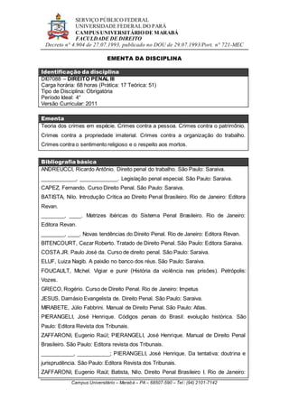 SERVIÇO PÚBLICO FEDERAL
UNIVERSIDADE FEDERAL DO PARÁ
CAMPUS UNIVERSITÁRIO DE MARABÁ
FACULDADE DE DIREITO
Decreto n° 4.904 de 27.07.1993, publicado no DOU de 29.07.1993/Port. n° 721-MEC
Campus Universitário – Marabá – PA – 68507-590 – Tel.: (94) 2101-7142
EMENTA DA DISCIPLINA
Identificação da disciplina
DI07088 – DIREITO PENAL III
Carga horária: 68 horas (Prática: 17 Teórica: 51)
Tipo de Disciplina: Obrigatória
Período Ideal: 4°
Versão Curricular: 2011
Ementa
Teoria dos crimes em espécie. Crimes contra a pessoa. Crimes contra o patrimônio.
Crimes contra a propriedade imaterial. Crimes contra a organização do trabalho.
Crimes contra o sentimento religioso e o respeito aos mortos.
Bibliografia básica
ANDREUCCI, Ricardo Antônio. Direito penal do trabalho. São Paulo: Saraiva.
____________, _____________. Legislação penal especial. São Paulo: Saraiva.
CAPEZ, Fernando. Curso Direito Penal. São Paulo: Saraiva.
BATISTA, Nilo. Introdução Crítica ao Direito Penal Brasileiro. Rio de Janeiro: Editora
Revan.
________, ____. Matrizes ibéricas do Sistema Penal Brasileiro. Rio de Janeiro:
Editora Revan.
________, ____. Novas tendências do Direito Penal. Rio de Janeiro: Editora Revan.
BITENCOURT, Cezar Roberto. Tratado de Direito Penal. São Paulo: Editora Saraiva.
COSTA JR. Paulo José da. Curso de direito penal. São Paulo: Saraiva.
ELUF, Luiza Nagib. A paixão no banco dos réus. São Paulo: Saraiva.
FOUCAULT, Michel. Vigiar e punir (História da violência nas prisões). Petrópolis:
Vozes.
GRECO, Rogério. Curso de Direito Penal. Rio de Janeiro: Impetus
JESUS, Damásio Evangelista de. Direito Penal. São Paulo: Saraiva.
MIRABETE, Júlio Fabbrini. Manual de Direito Penal. São Paulo: Atlas.
PIERANGELI, José Henrique. Códigos penais do Brasil: evolução histórica. São
Paulo: Editora Revista dos Tribunais.
ZAFFARONI, Eugenio Raúl; PIERANGELI, José Henrique. Manual de Direito Penal
Brasileiro. São Paulo: Editora revista dos Tribunais.
___________, ___________; PIERANGELI, José Henrique. Da tentativa: doutrina e
jurisprudência. São Paulo: Editora Revista dos Tribunais.
ZAFFARONI, Eugenio Raúl; Batista, Nilo. Direito Penal Brasileiro I. Rio de Janeiro:
 