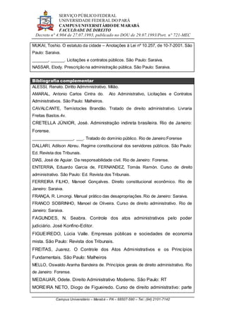 SERVIÇO PÚBLICO FEDERAL
UNIVERSIDADE FEDERAL DO PARÁ
CAMPUS UNIVERSITÁRIO DE MARABÁ
FACULDADE DE DIREITO
Decreto n° 4.904 de 27.07.1993, publicado no DOU de 29.07.1993/Port. n° 721-MEC
Campus Universitário – Marabá – PA – 68507-590 – Tel.: (94) 2101-7142
MUKAI, Toshio. O estatuto da cidade – Anotações à Lei nº 10.257, de 10-7-2001. São
Paulo: Saraiva.
_______, ______. Licitações e contratos públicos. São Paulo: Saraiva.
NASSAR, Elody. Prescrição na administração pública. São Paulo: Saraiva.
Bibliografia complementar
ALESSI, Renato. Diritto Admmnistrativo. Milão.
AMARAL, Antonio Carlos Cintra do. Ato Administrativo, Licitações e Contratos
Administrativos. São Paulo: Malheiros.
CAVALCANTE, Temístocles Brandão. Tratado de direito administrativo. Livraria
Freitas Bastos.4v.
CRETELLA JÚNIOR, José. Administração indireta brasileira. Rio de Janeiro:
Forense.
__________________, ___. Tratado do domínio público. Rio de Janeiro:Forense
DALLARI, Adilson Abreu. Regime constitucional dos servidores públicos. São Paulo:
Ed. Revista dos Tribunais.
DIAS, José de Aguiar. Da responsabilidade civil. Rio de Janeiro: Forense.
ENTERRIA, Eduardo Garcia de, FERNANDEZ, Tomás Ramón. Curso de direito
administrativo. São Paulo: Ed. Revista dos Tribunais.
FERREIRA FILHO, Manoel Gonçalves. Direito constitucional econômico. Rio de
Janeiro: Saraiva.
FRANÇA, R. Limongi. Manual prático das desapropriações. Rio de Janeiro: Saraiva.
FRANCO SOBRINHO, Manoel de Oliveira. Curso de direito administrativo. Rio de
Janeiro: Saraiva.
FAGUNDES, N. Seabra. Controle dos atos administrativos pelo poder
judiciário. José Konfino-Editor.
FIGUEIREDO, Lúcia Valle. Empresas públicas e sociedades de economia
mista. São Paulo: Revista dos Tribunais.
FREITAS, Juarez. O Controle dos Atos Administrativos e os Princípios
Fundamentais. São Paulo: Malheiros
MELLO, Oswaldo Aranha Bandeira de. Princípios gerais de direito administrativo. Rio
de Janeiro: Forense.
MEDAUAR, Odete. Direito Administrativo Moderno. São Paulo: RT
MOREIRA NETO, Diogo de Figueiredo. Curso de direito administrativo: parte
 