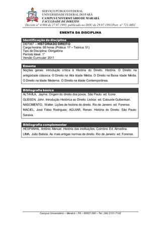 SERVIÇO PÚBLICO FEDERAL
UNIVERSIDADE FEDERAL DO PARÁ
CAMPUS UNIVERSITÁRIO DE MARABÁ
FACULDADE DE DIREITO
Decreto n° 4.904 de 27.07.1993, publicado no DOU de 29.07.1993/Port. n° 721-MEC
Campus Universitário – Marabá – PA – 68507-590 – Tel.: (94) 2101-7142
EMENTA DA DISCIPLINA
Identificação da disciplina
DI07067 – HISTÓRIADO DIREITO
Carga horária: 68 horas (Prática: 17 – Teórica: 51)
Tipo de Disciplina: Obrigatória
Período Ideal: 1°
Versão Curricular: 2011
Ementa
Noções gerais: introdução crítica à História do Direito. História. O Direito na
antigüidade clássica. O Direito na Alta Idade Média. O Direito na Baixa Idade Média.
O Direito na Idade Moderna. O Direito na Idade Contemporânea.
Bibliografia básica
ALTAVILA, Jayme. Origem do direito dos povos. São Paulo: ed. Ícone
GLISSEN, John. Introdução Histórica ao Direito. Lisboa: ed. Calouste Gulbenkian.
NASCIMENTO, Walter. Lições de história do direito. Rio de Janeiro: ed. Forense.
MACIEL, José Fábio Rodrigues; AGUIAR, Renan. História do Direito. São Paulo:
Saraiva.
Bibliografia complementar
HESPANHA, Antônio Manuel. História das instituições. Coimbra: Ed. Almedina.
LIMA, João Batista. As mais antigas normas de direito. Rio de Janeiro: ed. Forense.
 