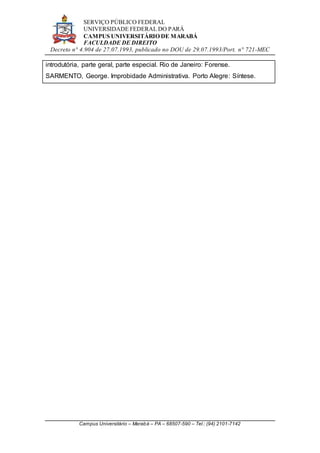 SERVIÇO PÚBLICO FEDERAL
UNIVERSIDADE FEDERAL DO PARÁ
CAMPUS UNIVERSITÁRIO DE MARABÁ
FACULDADE DE DIREITO
Decreto n° 4.904 de 27.07.1993, publicado no DOU de 29.07.1993/Port. n° 721-MEC
Campus Universitário – Marabá – PA – 68507-590 – Tel.: (94) 2101-7142
introdutória, parte geral, parte especial. Rio de Janeiro: Forense.
SARMENTO, George. Improbidade Administrativa. Porto Alegre: Síntese.
 