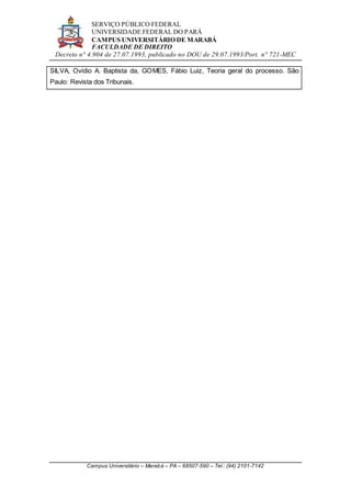 SERVIÇO PÚBLICO FEDERAL
UNIVERSIDADE FEDERAL DO PARÁ
CAMPUS UNIVERSITÁRIO DE MARABÁ
FACULDADE DE DIREITO
Decreto n° 4.904 de 27.07.1993, publicado no DOU de 29.07.1993/Port. n° 721-MEC
Campus Universitário – Marabá – PA – 68507-590 – Tel.: (94) 2101-7142
SILVA, Ovídio A. Baptista da, GOMES, Fábio Luiz, Teoria geral do processo. São
Paulo: Revista dos Tribunais.
 