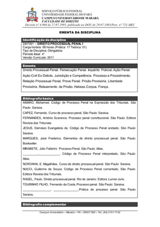 SERVIÇO PÚBLICO FEDERAL
UNIVERSIDADE FEDERAL DO PARÁ
CAMPUS UNIVERSITÁRIO DE MARABÁ
FACULDADE DE DIREITO
Decreto n° 4.904 de 27.07.1993, publicado no DOU de 29.07.1993/Port. n° 721-MEC
Campus Universitário – Marabá – PA – 68507-590 – Tel.: (94) 2101-7142
EMENTA DA DISCIPLINA
Identificação da disciplina
DI07091 – DIREITO PROCESSUAL PENAL I
Carga horária: 68 horas (Prática: 17 Teórica: 51)
Tipo de Disciplina: Obrigatória
Período Ideal: 4°
Versão Curricular: 2011
Ementa
Direito Processual Penal. Persecução Penal. Inquérito Policial. Ação Penal.
Ação Civil Ex Delicto. Jurisdição e Competência. Processo e Procedimento.
Relação Processual Penal. Prova Penal. Prisão Provisória. Liberdade
Provisória. Relaxamento de Prisão. Habeas Corpus. Fiança.
Bibliografia básica
AMARO, Mohamed. Código de Processo Penal na Expressão dos Tribunais. São
Paulo: Saraiva.
CAPEZ, Fernando. Curso de processo penal. São Paulo: Saraiva.
FERNANDES, Antônio Scarance. Processo penal constitucional. São Paulo: Editora
Revista dos Tribunais.
JESUS, Damásio Evangelista de. Código de Processo Penal anotado. São Paulo:
Saraiva.
MARQUES, José Frederico. Elementos de direito processual penal. São Paulo:
Bookseller.
MIRABETE, Júlio Fabbrini. Processo Penal. São Paulo: Atlas.
__________,____________. Código de Processo Penal interpretado. São Paulo:
Atlas.
NORONHA, E. Magalhães. Curso de direito processual penal. São Paulo: Saraiva.
NUCCI, Guilerme de Souza. Código de Processo Penal comentado. São Paulo:
Editora Revista dos Tribunais.
RAGEL, Paulo. Direito processual penal. Rio de Janeiro: Editora Lumen Juris.
TOURINHO FILHO, Fernando da Costa. Processo penal. São Paulo: Saraiva.
_________________, _______________.Prática de processo penal. São Paulo:
Saraiva.
Bibliografia complementar
 