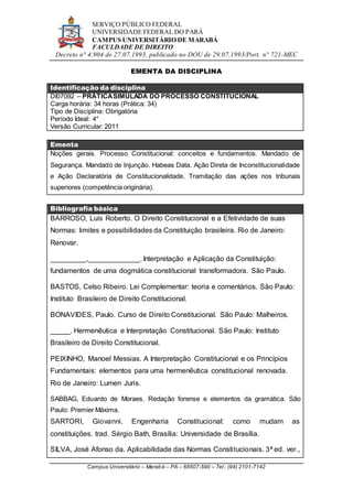 SERVIÇO PÚBLICO FEDERAL
UNIVERSIDADE FEDERAL DO PARÁ
CAMPUS UNIVERSITÁRIO DE MARABÁ
FACULDADE DE DIREITO
Decreto n° 4.904 de 27.07.1993, publicado no DOU de 29.07.1993/Port. n° 721-MEC
Campus Universitário – Marabá – PA – 68507-590 – Tel.: (94) 2101-7142
EMENTA DA DISCIPLINA
Identificação da disciplina
DI07092 – PRÁTICASIMULADA DO PROCESSO CONSTITUCIONAL
Carga horária: 34 horas (Prática: 34)
Tipo de Disciplina: Obrigatória
Período Ideal: 4°
Versão Curricular: 2011
Ementa
Noções gerais. Processo Constitucional: conceitos e fundamentos. Mandado de
Segurança. Mandado de Injunção. Habeas Data. Ação Direta de Inconstitucionalidade
e Ação Declaratória de Constitucionalidade. Tramitação das ações nos tribunais
superiores (competência originária).
Bibliografia básica
BARROSO, Luís Roberto. O Direito Constitucional e a Efetividade de suas
Normas: limites e possibilidades da Constituição brasileira. Rio de Janeiro:
Renovar.
_________,_____________. Interpretação e Aplicação da Constituição:
fundamentos de uma dogmática constitucional transformadora. São Paulo.
BASTOS, Celso Ribeiro. Lei Complementar: teoria e comentários. São Paulo:
Instituto Brasileiro de Direito Constitucional.
BONAVIDES, Paulo. Curso de Direito Constitucional. São Paulo: Malheiros.
_____. Hermenêutica e Interpretação Constitucional. São Paulo: Instituto
Brasileiro de Direito Constitucional.
PEIXINHO, Manoel Messias. A Interpretação Constitucional e os Princípios
Fundamentais: elementos para uma hermenêutica constitucional renovada.
Rio de Janeiro: Lumen Juris.
SABBAG, Eduardo de Moraes. Redação forense e elementos da gramática. São
Paulo: Premier Máxima.
SARTORI, Giovanni. Engenharia Constitucional: como mudam as
constituições. trad. Sérgio Bath, Brasília: Universidade de Brasília.
SILVA, José Afonso da. Aplicabilidade das Normas Constitucionais. 3ª ed. ver.,
 