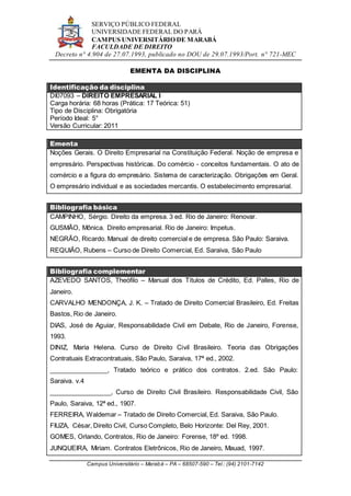 SERVIÇO PÚBLICO FEDERAL
UNIVERSIDADE FEDERAL DO PARÁ
CAMPUS UNIVERSITÁRIO DE MARABÁ
FACULDADE DE DIREITO
Decreto n° 4.904 de 27.07.1993, publicado no DOU de 29.07.1993/Port. n° 721-MEC
Campus Universitário – Marabá – PA – 68507-590 – Tel.: (94) 2101-7142
EMENTA DA DISCIPLINA
Identificação da disciplina
DI07093 – DIREITO EMPRESARIAL I
Carga horária: 68 horas (Prática: 17 Teórica: 51)
Tipo de Disciplina: Obrigatória
Período Ideal: 5°
Versão Curricular: 2011
Ementa
Noções Gerais. O Direito Empresarial na Constituição Federal. Noção de empresa e
empresário. Perspectivas históricas. Do comércio - conceitos fundamentais. O ato de
comércio e a figura do empresário. Sistema de caracterização. Obrigações em Geral.
O empresário individual e as sociedades mercantis. O estabelecimento empresarial.
Bibliografia básica
CAMPINHO, Sérgio. Direito da empresa. 3 ed. Rio de Janeiro: Renovar.
GUSMÃO, Mônica. Direito empresarial. Rio de Janeiro: Impetus.
NEGRÃO, Ricardo. Manual de direito comercial e de empresa. São Paulo: Saraiva.
REQUIÃO, Rubens – Curso de Direito Comercial, Ed. Saraiva, São Paulo
Bibliografia complementar
AZEVEDO SANTOS, Theófilo – Manual dos Títulos de Crédito, Ed. Palles, Rio de
Janeiro.
CARVALHO MENDONÇA, J. K. – Tratado de Direito Comercial Brasileiro, Ed. Freitas
Bastos, Rio de Janeiro.
DIAS, José de Aguiar, Responsabilidade Civil em Debate, Rio de Janeiro, Forense,
1993.
DINIZ, Maria Helena. Curso de Direito Civil Brasileiro. Teoria das Obrigações
Contratuais Extracontratuais, São Paulo, Saraiva, 17ª ed., 2002.
________________, Tratado teórico e prático dos contratos. 2.ed. São Paulo:
Saraiva. v.4
_________________, Curso de Direito Civil Brasileiro. Responsabilidade Civil, São
Paulo, Saraiva, 12ª ed., 1907.
FERREIRA, Waldemar – Tratado de Direito Comercial, Ed. Saraiva, São Paulo.
FIUZA, César, Direito Civil, Curso Completo, Belo Horizonte: Del Rey, 2001.
GOMES, Orlando, Contratos, Rio de Janeiro: Forense, 18º ed. 1998.
JUNQUEIRA, Miriam. Contratos Eletrônicos, Rio de Janeiro, Mauad, 1997.
 
