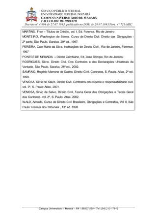SERVIÇO PÚBLICO FEDERAL
UNIVERSIDADE FEDERAL DO PARÁ
CAMPUS UNIVERSITÁRIO DE MARABÁ
FACULDADE DE DIREITO
Decreto n° 4.904 de 27.07.1993, publicado no DOU de 29.07.1993/Port. n° 721-MEC
Campus Universitário – Marabá – PA – 68507-590 – Tel.: (94) 2101-7142
MARTINS, Fran – Títulos de Crédito, vol. I, Ed. Forense, Rio de Janeiro
MONTEIRO, Washington de Barros. Curso de Direito Civil. Direito das Obrigações -
2ª parte, São Paulo, Saraiva, 29ª ed., 1997.
PEREIRA, Caio Mário da Silva. Instituições de Direito Civil , Rio de Janeiro, Forense,
1997
PONTES DE MIRANDA – Direito Cambiário, Ed. José Olimpio, Rio de Janeiro.
RODRIGUES, Silvio. Direito Civil. Dos Contratos e das Declarações Unilaterais da
Vontade, São Paulo, Saraiva, 28ª ed., 2002.
SAMPAIO, Rogério Marrone de Castro, Direito Civil. Contratos, S. Paulo: Atlas, 2ª ed.
1999.
VENOSA, Silvio de Salvo, Direito Civil, Contratos em espécie e responsabilidade civil,
vol. 3º, S. Paulo: Atlas, 2001.
VENOSA, Silvio de Salvo, Direito Civil, Teoria Geral das Obrigações e Teoria Geral
dos Contratos, vol. 2º, S. Paulo: Atlas, 2002.
WALD, Arnoldo, Curso de Direito Civil Brasileiro, Obrigações e Contratos, Vol II, São
Paulo: Revista dos Tribunais , 13º ed. 1998.
 