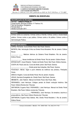 SERVIÇO PÚBLICO FEDERAL
UNIVERSIDADE FEDERAL DO PARÁ
CAMPUS UNIVERSITÁRIO DE MARABÁ
FACULDADE DE DIREITO
Decreto n° 4.904 de 27.07.1993, publicado no DOU de 29.07.1993/Port. n° 721-MEC
Campus Universitário – Marabá – PA – 68507-590 – Tel.: (94) 2101-7142
EMENTA DA DISCIPLINA
Identificação da disciplina
DI07095 – DIREITO PENAL IV
Carga horária: 68 horas (Prática: 17 Teórica: 51)
Tipo de Disciplina: Obrigatória
Período Ideal: 5°
Versão Curricular: 2011
Ementa
Crimes contra os costumes. Crimes contra a Família. Crimes contra a incolumidade
pública. Crimes contra a paz pública. Crimes contra a fé pública. Crimes contra a
Administração Pública.
Bibliografia básica
CAPEZ, Fernando. Curso Direito Penal. São Paulo: Saraiva.
BATISTA, Nilo. Introdução Crítica ao Direito Penal Brasileiro. Rio de Janeiro: Editora
Revan.
________, ____. Matrizes ibéricas do Sistema Penal Brasileiro. Rio de Janeiro:
Editora Revan.
________, ____. Novas tendências do Direito Penal. Rio de Janeiro: Editora Revan.
BITENCOURT, Cezar Roberto. Tratado de Direito Penal. São Paulo: Editora Saraiva.
COSTA JR, Paulo José da. Curso de direito penal. São Paulo: Saraiva.
_________, ___________. Direito penal das licitações. São Paulo: Saraiva.
FOUCAULT, Michel. Vigiar e punir (História da violência nas prisões). Petrópolis:
Vozes.
GRECO, Rogério. Curso de Direito Penal. Rio de Janeiro: Impetus
JESUS, Damásio Evangelista de. Direito Penal. São Paulo: Saraiva.
MIRABETE, Júlio Fabbrini. Manual de Direito Penal. São Paulo: Atlas.
PIERANGELI, José Henrique. Códigos penais do Brasil: evolução histórica. São
Paulo: Editora Revista dos Tribunais.
ZAFFARONI, Eugenio Raúl; PIERANGELI, José Henrique. Manual de Direito Penal
Brasileiro. São Paulo: Editora revista dos Tribunais.
___________, ___________; PIERANGELI, José Henrique. Da tentativa: doutrina e
jurisprudência. São Paulo: Editora Revista dos Tribunais.
ZAFFARONI, Eugenio Raúl; Batista, Nilo. Direito Penal Brasileiro I. Rio de Janeiro:
Editora Revan
 