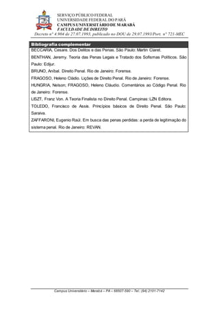 SERVIÇO PÚBLICO FEDERAL
UNIVERSIDADE FEDERAL DO PARÁ
CAMPUS UNIVERSITÁRIO DE MARABÁ
FACULDADE DE DIREITO
Decreto n° 4.904 de 27.07.1993, publicado no DOU de 29.07.1993/Port. n° 721-MEC
Campus Universitário – Marabá – PA – 68507-590 – Tel.: (94) 2101-7142
Bibliografia complementar
BECCARIA, Cesare. Dos Delitos e das Penas. São Paulo: Martin Claret.
BENTHAN, Jeremy. Teoria das Penas Legais e Tratado dos Sofismas Políticos. São
Paulo: Edijur.
BRUNO, Aníbal. Direito Penal. Rio de Janeiro: Forense.
FRAGOSO, Heleno Cládio. Lições de Direito Penal. Rio de Janeiro: Forense.
HUNGRIA, Nelson; FRAGOSO, Heleno Cláudio. Comentários ao Código Penal. Rio
de Janeiro: Forense.
LISZT, Franz Von. A Teoria Finalista no Direito Penal. Campinas: LZN Editora.
TOLEDO, Francisco de Assis. Princípios básicos de Direito Penal. São Paulo:
Saraiva.
ZAFFARONI, Eugenio Raúl. Em busca das penas perdidas: a perda de legitimação do
sistema penal. Rio de Janeiro: REVAN.
 