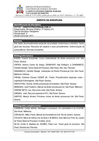 SERVIÇO PÚBLICO FEDERAL
UNIVERSIDADE FEDERAL DO PARÁ
CAMPUS UNIVERSITÁRIO DE MARABÁ
FACULDADE DE DIREITO
Decreto n° 4.904 de 27.07.1993, publicado no DOU de 29.07.1993/Port. n° 721-MEC
Campus Universitário – Marabá – PA – 68507-590 – Tel.: (94) 2101-7142
EMENTA DA DISCIPLINA
Identificação da disciplina
DI07096 – DIREITO PROCESSUAL CIVIL II
Carga horária: 68 horas (Prática: 17 Teórica: 51)
Tipo de Disciplina: Obrigatória
Período Ideal: 5°
Versão Curricular: 2011
Ementa
Das ações de procedimentos especiais de jurisdição contenciosa e voluntária. Teoria
geral dos recursos. Recursos em espécie e seus procedimentos. Uniformização da
jurisprudência. Súmulas vinculantes.
Bibliografia básica
BUENO, Cassio Scarpinella. Curso sistematizado de direito processual civil. São
Paulo: Saraiva.
CINTRA, Antonio Carlos de Araújo, GRINOVER, Ada Pellegrini, e DINAMARCO,
Cândido Rangel. Teoria Geral do Processo. São Paulo: Rev. dos Tribunais.
DINAMARCO, Cândido Rangel. Instituições de Direito Processual Civil. São Paulo:
Malheiros Editores.
FARIAS, Cristiano Chaves; DIDIER JR., Fredie. Procedimentos especiais cíveis –
Legislação Extravagante. São Paulo: Saraiva.
GRECO Filho, Vicente. Direito processual civil brasileiro. São Paulo: Saraiva.
MARQUES, José Frederico, Manual de direito processual civil. São Paulo: Millenium.
ORIONE NETO, Luiz. Recursos cíveis. São Paulo: Saraiva.
SARAIVA, José. Recurso especial eo STJ. São Paulo: Saraiva.
SANTOS, Moacyr Amaral, Primeiras Linhas de direito processual civil. São Paulo:
Saraiva.
Bibliografia complementar
CARMONA, Carlos Alberto, Arbitragem e processo: um comentário à Lei 9.307/96.
São Paulo: Malheiros.
CARVALHO, Milton Paulo, Manual da Competência Civil. Rio de Janeiro: Saraiva.
COLUCCI, Maria da Glória Lins da Silva e ALMEIDA, José Maurício Pinto de, Lições
de Teoria Geral do Processo. Curitiba: Juruá.
SILVA, Ovídio A. Baptista da, GOMES, Fábio Luiz, Teoria geral do processo. São
Paulo: Revista dos Tribunais.
 