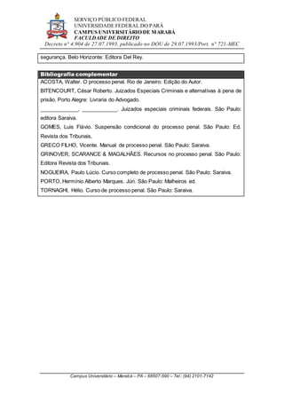 SERVIÇO PÚBLICO FEDERAL
UNIVERSIDADE FEDERAL DO PARÁ
CAMPUS UNIVERSITÁRIO DE MARABÁ
FACULDADE DE DIREITO
Decreto n° 4.904 de 27.07.1993, publicado no DOU de 29.07.1993/Port. n° 721-MEC
Campus Universitário – Marabá – PA – 68507-590 – Tel.: (94) 2101-7142
segurança. Belo Horizonte: Editora Del Rey.
Bibliografia complementar
ACOSTA, Walter. O processo penal. Rio de Janeiro: Edição do Autor.
BITENCOURT, César Roberto. Juizados Especiais Criminais e alternativas à pena de
prisão. Porto Alegre: Livraria do Advogado.
_____________, ____________. Juizados especiais criminais federais. São Paulo:
editora Saraiva.
GOMES, Luis Flávio. Suspensão condicional do processo penal. São Paulo: Ed.
Revista dos Tribunais.
GRECO FILHO, Vicente. Manual de processo penal. São Paulo: Saraiva.
GRINOVER, SCARANCE & MAGALHÃES. Recursos no processo penal. São Paulo:
Editora Revista dos Tribunais.
NOGUEIRA, Paulo Lúcio. Curso completo de processo penal. São Paulo: Saraiva.
PORTO, Hermínio Alberto Marques. Júri. São Paulo: Malheiros ed.
TORNAGHI, Hélio. Curso de processo penal. São Paulo: Saraiva.
 