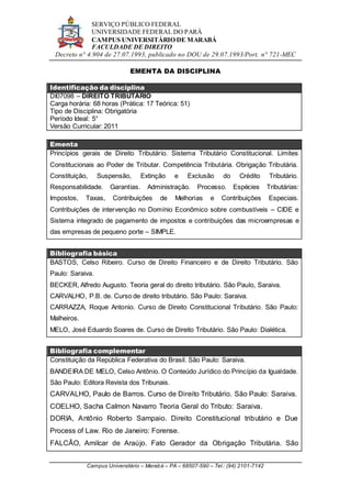 SERVIÇO PÚBLICO FEDERAL
UNIVERSIDADE FEDERAL DO PARÁ
CAMPUS UNIVERSITÁRIO DE MARABÁ
FACULDADE DE DIREITO
Decreto n° 4.904 de 27.07.1993, publicado no DOU de 29.07.1993/Port. n° 721-MEC
Campus Universitário – Marabá – PA – 68507-590 – Tel.: (94) 2101-7142
EMENTA DA DISCIPLINA
Identificação da disciplina
DI07098 – DIREITO TRIBUTÁRIO
Carga horária: 68 horas (Prática: 17 Teórica: 51)
Tipo de Disciplina: Obrigatória
Período Ideal: 5°
Versão Curricular: 2011
Ementa
Princípios gerais de Direito Tributário. Sistema Tributário Constitucional. Limites
Constitucionais ao Poder de Tributar. Competência Tributária. Obrigação Tributária.
Constituição, Suspensão, Extinção e Exclusão do Crédito Tributário.
Responsabilidade. Garantias. Administração. Processo. Espécies Tributárias:
Impostos, Taxas, Contribuições de Melhorias e Contribuições Especiais.
Contribuições de intervenção no Domínio Econômico sobre combustíveis – CIDE e
Sistema integrado de pagamento de impostos e contribuições das microempresas e
das empresas de pequeno porte – SIMPLE.
Bibliografia básica
BASTOS, Celso Ribeiro. Curso de Direito Financeiro e de Direito Tributário. São
Paulo: Saraiva.
BECKER, Alfredo Augusto. Teoria geral do direito tributário. São Paulo, Saraiva.
CARVALHO, P.B. de. Curso de direito tributário. São Paulo: Saraiva.
CARRAZZA, Roque Antonio. Curso de Direito Constitucional Tributário. São Paulo:
Malheiros.
MELO, José Eduardo Soares de. Curso de Direito Tributário. São Paulo: Dialética.
Bibliografia complementar
Constituição da República Federativa do Brasil. São Paulo: Saraiva.
BANDEIRA DE MELO, Celso Antônio. O Conteúdo Jurídico do Princípio da Igualdade.
São Paulo: Editora Revista dos Tribunais.
CARVALHO, Paulo de Barros. Curso de Direito Tributário. São Paulo: Saraiva.
COELHO, Sacha Calmon Navarro Teoria Geral do Tributo: Saraiva.
DORIA, Antônio Roberto Sampaio. Direito Constitucional tributário e Due
Process of Law. Rio de Janeiro: Forense.
FALCÃO, Amilcar de Araújo. Fato Gerador da Obrigação Tributária. São
 