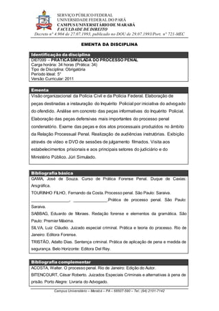 SERVIÇO PÚBLICO FEDERAL
UNIVERSIDADE FEDERAL DO PARÁ
CAMPUS UNIVERSITÁRIO DE MARABÁ
FACULDADE DE DIREITO
Decreto n° 4.904 de 27.07.1993, publicado no DOU de 29.07.1993/Port. n° 721-MEC
Campus Universitário – Marabá – PA – 68507-590 – Tel.: (94) 2101-7142
EMENTA DA DISCIPLINA
Identificação da disciplina
DI07099 – PRÁTICASIMULADA DO PROCESSO PENAL
Carga horária: 34 horas (Prática: 34)
Tipo de Disciplina: Obrigatória
Período Ideal: 5°
Versão Curricular: 2011
Ementa
Visão organizacional da Polícia Civil e da Polícia Federal. Elaboração de
peças destinadas a instauração do Inquérito Policial por iniciativa do advogado
do ofendido. Análise em concreto das peças informativas do Inquérito Policial.
Elaboração das peças defensivas mais importantes do processo penal
condenatório. Exame das peças e dos atos processuais produzidos no âmbito
da Relação Processual Penal. Realização de audiências instrutórias. Exibição
através de vídeo e DVD de sessões de julgamento filmados. Visita aos
estabelecimentos prisionais e aos principais setores do judiciário e do
Ministério Público. Júri Simulado.
Bibliografia básica
GAMA, José de Souza. Curso de Prática Forense Penal. Duque de Caxias:
Arsgráfica.
TOURINHO FILHO, Fernando da Costa. Processo penal. São Paulo: Saraiva.
_________________, _______________.Prática de processo penal. São Paulo:
Saraiva.
SABBAG, Eduardo de Moraes. Redação forense e elementos da gramática. São
Paulo: Premier Máxima.
SILVA, Luiz Cláudio. Juizado especial criminal. Prática e teoria do processo. Rio de
Janeiro: Editora Forense.
TRISTÃO, Adalto Dias. Sentença criminal. Prática de aplicação de pena e medida de
segurança. Belo Horizonte: Editora Del Rey.
Bibliografia complementar
ACOSTA, Walter. O processo penal. Rio de Janeiro: Edição do Autor.
BITENCOURT, César Roberto. Juizados Especiais Criminais e alternativas à pena de
prisão. Porto Alegre: Livraria do Advogado.
 