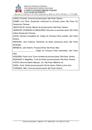 SERVIÇO PÚBLICO FEDERAL
UNIVERSIDADE FEDERAL DO PARÁ
CAMPUS UNIVERSITÁRIO DE MARABÁ
FACULDADE DE DIREITO
Decreto n° 4.904 de 27.07.1993, publicado no DOU de 29.07.1993/Port. n° 721-MEC
Campus Universitário – Marabá – PA – 68507-590 – Tel.: (94) 2101-7142
CAPEZ, Fernando. Curso de processo penal. São Paulo: Saraiva.
GOMES, Luis Flávio. Suspensão condicional do processo penal. São Paulo: Ed.
Revista dos Tribunais.
GRECO FILHO, Vicente. Manual de processo penal. São Paulo: Saraiva.
GRINOVER, SCARANCE & MAGALHÃES. Recursos no processo penal. São Paulo:
Editora Revista dos Tribunais.
JESUS, Damásio Evangelista de. Código de Processo Penal anotado. São Paulo:
Saraiva.
MARQUES, José Frederico. Elementos de direito processual penal. São Paulo:
Bookseller.
MIRABETE, Júlio Fabbrini. Processo Penal. São Paulo: Atlas.
__________,____________. Código de Processo Penal interpretado. São Paulo:
Atlas.
NOGUEIRA, Paulo Lúcio. Curso completo de processo penal. São Paulo: Saraiva.
NORONHA, E. Magalhães. Curso de direito processual penal. São Paulo: Saraiva.
PORTO, Hermínio Alberto Marques. Júri. São Paulo: Malheiros ed.
RAGEL, Paulo. Direito processual penal. Rio de Janeiro: Editora Lumen Juris.
TORNAGHI, Hélio. Curso de processo penal. São Paulo: Saraiva.
 