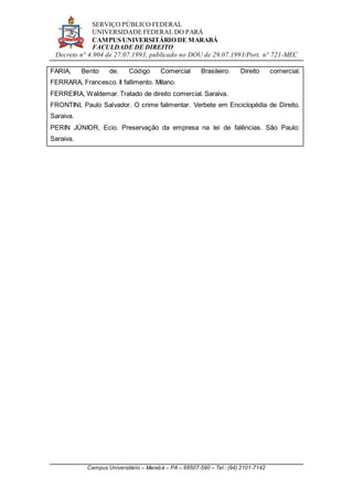 SERVIÇO PÚBLICO FEDERAL
UNIVERSIDADE FEDERAL DO PARÁ
CAMPUS UNIVERSITÁRIO DE MARABÁ
FACULDADE DE DIREITO
Decreto n° 4.904 de 27.07.1993, publicado no DOU de 29.07.1993/Port. n° 721-MEC
Campus Universitário – Marabá – PA – 68507-590 – Tel.: (94) 2101-7142
FARIA, Bento de. Código Comercial Brasileiro. Direito comercial.
FERRARA, Francesco. Il fallimento. Milano.
FERREIRA, Waldemar. Tratado de direito comercial. Saraiva.
FRONTINI, Paulo Salvador. O crime falimentar. Verbete em Enciclopédia de Direito.
Saraiva.
PERIN JÚNIOR, Ecio. Preservação da empresa na lei de falências. São Paulo:
Saraiva.
 