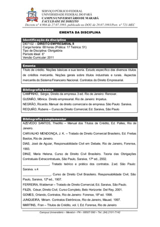 SERVIÇO PÚBLICO FEDERAL
UNIVERSIDADE FEDERAL DO PARÁ
CAMPUS UNIVERSITÁRIO DE MARABÁ
FACULDADE DE DIREITO
Decreto n° 4.904 de 27.07.1993, publicado no DOU de 29.07.1993/Port. n° 721-MEC
Campus Universitário – Marabá – PA – 68507-590 – Tel.: (94) 2101-7142
EMENTA DA DISCIPLINA
Identificação da disciplina
DI07102 – DIREITO EMPRESARIAL II
Carga horária: 68 horas (Prática: 17 Teórica: 51)
Tipo de Disciplina: Obrigatória
Período Ideal: 6°
Versão Curricular: 2011
Ementa
Título de crédito. Noções básicas e sua teoria. Estudo específico dos diversos títulos
de créditos mercantis. Noções gerais sobre títulos industriais e rurais. Aspectos
mercantis do Sistema Financeiro Nacional. Contratos do Direito Empresarial.
Bibliografia básica
CAMPINHO, Sérgio. Direito da empresa. 3 ed. Rio de Janeiro: Renovar.
GUSMÃO, Mônica. Direito empresarial. Rio de Janeiro: Impetus.
NEGRÃO, Ricardo. Manual de direito comercial e de empresa. São Paulo: Saraiva.
REQUIÃO, Rubens – Curso de Direito Comercial, Ed. Saraiva, São Paulo
Bibliografia complementar
AZEVEDO SANTOS, Theófilo – Manual dos Títulos de Crédito, Ed. Palles, Rio de
Janeiro.
CARVALHO MENDONÇA, J. K. – Tratado de Direito Comercial Brasileiro, Ed. Freitas
Bastos, Rio de Janeiro.
DIAS, José de Aguiar, Responsabilidade Civil em Debate, Rio de Janeiro, Forense,
1993.
DINIZ, Maria Helena. Curso de Direito Civil Brasileiro. Teoria das Obrigações
Contratuais Extracontratuais, São Paulo, Saraiva, 17ª ed., 2002.
________________, Tratado teórico e prático dos contratos. 2.ed. São Paulo:
Saraiva. v.4
_________________, Curso de Direito Civil Brasileiro. Responsabilidade Civil, São
Paulo, Saraiva, 12ª ed., 1907.
FERREIRA, Waldemar – Tratado de Direito Comercial, Ed. Saraiva, São Paulo.
FIUZA, César, Direito Civil, Curso Completo, Belo Horizonte: Del Rey, 2001.
GOMES, Orlando, Contratos, Rio de Janeiro: Forense, 18º ed. 1998.
JUNQUEIRA, Miriam. Contratos Eletrônicos, Rio de Janeiro, Mauad, 1997.
MARTINS, Fran – Títulos de Crédito, vol. I, Ed. Forense, Rio de Janeiro
 