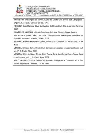 SERVIÇO PÚBLICO FEDERAL
UNIVERSIDADE FEDERAL DO PARÁ
CAMPUS UNIVERSITÁRIO DE MARABÁ
FACULDADE DE DIREITO
Decreto n° 4.904 de 27.07.1993, publicado no DOU de 29.07.1993/Port. n° 721-MEC
Campus Universitário – Marabá – PA – 68507-590 – Tel.: (94) 2101-7142
MONTEIRO, Washington de Barros. Curso de Direito Civil. Direito das Obrigações -
2ª parte, São Paulo, Saraiva, 29ª ed., 1997.
PEREIRA, Caio Mário da Silva. Instituições de Direito Civil , Rio de Janeiro, Forense,
1997
PONTES DE MIRANDA – Direito Cambiário, Ed. José Olimpio, Rio de Janeiro.
RODRIGUES, Silvio. Direito Civil. Dos Contratos e das Declarações Unilaterais da
Vontade, São Paulo, Saraiva, 28ª ed., 2002.
SAMPAIO, Rogério Marrone de Castro, Direito Civil. Contratos, S. Paulo: Atlas, 2ª ed.
1999.
VENOSA, Silvio de Salvo, Direito Civil, Contratos em espécie e responsabilidade civil,
vol. 3º, S. Paulo: Atlas, 2001.
VENOSA, Silvio de Salvo, Direito Civil, Teoria Geral das Obrigações e Teoria Geral
dos Contratos, vol. 2º, S. Paulo: Atlas, 2002.
WALD, Arnoldo, Curso de Direito Civil Brasileiro, Obrigações e Contratos, Vol II, São
Paulo: Revista dos Tribunais , 13º ed. 1998.
 
