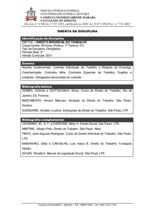 SERVIÇO PÚBLICO FEDERAL
UNIVERSIDADE FEDERAL DO PARÁ
CAMPUS UNIVERSITÁRIO DE MARABÁ
FACULDADE DE DIREITO
Decreto n° 4.904 de 27.07.1993, publicado no DOU de 29.07.1993/Port. n° 721-MEC
Campus Universitário – Marabá – PA – 68507-590 – Tel.: (94) 2101-7142
EMENTA DA DISCIPLINA
Identificação da disciplina
DI07104 – DIREITO INDIVIDUAL DO TRABALHO
Carga horária: 68 horas (Prática: 17 Teórica: 51)
Tipo de Disciplina: Obrigatória
Período Ideal: 6°
Versão Curricular: 2011
Ementa
Noções fundamentais, Contrato Individuais de Trabalho e Relação de Emprego.
Caracterização. Contratos Afins. Contratos Especiais de Trabalho. Sujeitos e
conteúdo. Obrigações decorrentes do contrato.
Bibliografia básica
GOMES, Orlando e GOTTSCHALK, Elson. Curso de Direito do Trabalho. Rio de
Janeiro: Ed. Forense.
NASCIMENTO, Amauri Mascaro. Iniciação do Direito do Trabalho. São Paulo:
Saraiva.
SUSSEKIND, Arnaldo e outros. Instituições de Direito do Trabalho. São Paulo: LTR.
Bibliografia complementar
CESARINO JR., A. F. e CARDONE, Marly A. Direito Social. São Paulo: LTR.
MARTINS, Sérgio Pinto. Direito do Trabalho. São Paulo: Atlas.
PINTO, José Augusto Rodrigues. Curso de Direito Individual do Trabalho. São Paulo:
LTR.
MARANHÃO, Délio e CARVALHO, Luis Inácio B. Direito do Trabalho. Fundação
Getúlio.
SOUZA, Ronald A. Manual de Legislação Social. São Paulo LTR.
 