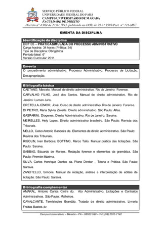 SERVIÇO PÚBLICO FEDERAL
UNIVERSIDADE FEDERAL DO PARÁ
CAMPUS UNIVERSITÁRIO DE MARABÁ
FACULDADE DE DIREITO
Decreto n° 4.904 de 27.07.1993, publicado no DOU de 29.07.1993/Port. n° 721-MEC
Campus Universitário – Marabá – PA – 68507-590 – Tel.: (94) 2101-7142
EMENTA DA DISCIPLINA
Identificação da disciplina
DI07105 – PRÁTICASIMULADA DO PROCESSO ADMINISTRATIVO
Carga horária: 34 horas (Prática: 34)
Tipo de Disciplina: Obrigatória
Período Ideal: 6°
Versão Curricular: 2011
Ementa
O procedimento administrativo. Processo Administrativo. Processo de Licitação.
Desapropriação.
Bibliografia básica
CAETANO, Marcelo. Manual de direito administrativo. Rio de Janeiro: Forense.
CARVALHO FILHO, José dos Santos. Manual de direito administrativo. Rio de
Janeiro: Lumen Juris.
CRETELLA JÚNIOR, José. Curso de direito administrativo. Rio de Janeiro: Forense.
DI PIETRO, Maria Sylvia Zanella. Direito administrativo. São Paulo: Atlas.
GASPARINI, Diogenes. Direito Administrativo. Rio de Janeiro: Saraiva.
MEIRELLES, Hely Lopes. Direito administrativo brasileiro. São Paulo: Revista dos
Tribunais.
MELLO, Celso Antonio Bandeira de. Elementos de direito administrativo. São Paulo:
Revista dos Tribunais.
RIGOLIN, Ivan Barbosa; BOTTINO, Marco Túlio. Manual prático das licitações. São
Paulo: Saraiva.
SABBAG, Eduardo de Moraes. Redação forense e elementos da gramática. São
Paulo: Premier Máxima.
SILVA, Carlos Henrique Dantas da. Plano Diretor – Teoria e Prática. São Paulo:
Saraiva.
ZANOTELLO, Simone. Manual de redação, análise e interpretação de editais de
licitação. São Paulo: Saraiva.
Bibliografia complementar
AMARAL, Antonio Carlos Cintra do. Ato Administrativo, Licitações e Contratos
Administrativos. São Paulo: Malheiros.
CAVALCANTE, Temístocles Brandão. Tratado de direito administrativo. Livraria
Freitas Bastos.4v.
 