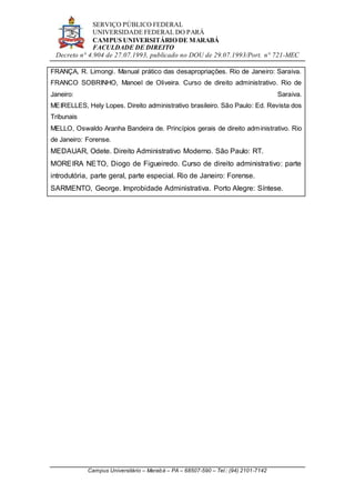 SERVIÇO PÚBLICO FEDERAL
UNIVERSIDADE FEDERAL DO PARÁ
CAMPUS UNIVERSITÁRIO DE MARABÁ
FACULDADE DE DIREITO
Decreto n° 4.904 de 27.07.1993, publicado no DOU de 29.07.1993/Port. n° 721-MEC
Campus Universitário – Marabá – PA – 68507-590 – Tel.: (94) 2101-7142
FRANÇA, R. Limongi. Manual prático das desapropriações. Rio de Janeiro: Saraiva.
FRANCO SOBRINHO, Manoel de Oliveira. Curso de direito administrativo. Rio de
Janeiro: Saraiva.
MEIRELLES, Hely Lopes. Direito administrativo brasileiro. São Paulo: Ed. Revista dos
Tribunais
MELLO, Oswaldo Aranha Bandeira de. Princípios gerais de direito administrativo. Rio
de Janeiro: Forense.
MEDAUAR, Odete. Direito Administrativo Moderno. São Paulo: RT.
MOREIRA NETO, Diogo de Figueiredo. Curso de direito administrativo: parte
introdutória, parte geral, parte especial. Rio de Janeiro: Forense.
SARMENTO, George. Improbidade Administrativa. Porto Alegre: Síntese.
 
