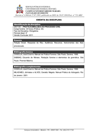 SERVIÇO PÚBLICO FEDERAL
UNIVERSIDADE FEDERAL DO PARÁ
CAMPUS UNIVERSITÁRIO DE MARABÁ
FACULDADE DE DIREITO
Decreto n° 4.904 de 27.07.1993, publicado no DOU de 29.07.1993/Port. n° 721-MEC
Campus Universitário – Marabá – PA – 68507-590 – Tel.: (94) 2101-7142
EMENTA DA DISCIPLINA
Identificação da disciplina
DI07106 – PRÁTICASIMULADA DO PROCESSO CIVIL
Carga horária: 34 horas (Prática: 34)
Tipo de Disciplina: Obrigatória
Período Ideal: 6°
Versão Curricular: 2011
Ementa
Petição Inicial. Resposta do Réu. Audiência. Recursos. Instrumentos dos Atos
processuais.
Bibliografia básica
CÁSELLA, José Erasmo. Manual de Prática Forense. São Paulo: Saraiva, 1998.
SABBAG, Eduardo de Moraes. Redação forense e elementos da gramática. São
Paulo: Premier Máxima.
Bibliografia complementar
CÁSELLA, José Erasmo. Manual de Prática Forense. São Paulo: Saraiva, 1998.
MILHOMES, Jônhatas e ALVES, Geraldo Magela. Manual Prático do Advogado. Rio
de Janeiro: 2001.
 