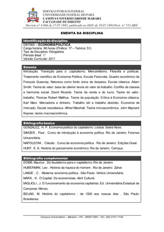 SERVIÇO PÚBLICO FEDERAL
UNIVERSIDADE FEDERAL DO PARÁ
CAMPUS UNIVERSITÁRIO DE MARABÁ
FACULDADE DE DIREITO
Decreto n° 4.904 de 27.07.1993, publicado no DOU de 29.07.1993/Port. n° 721-MEC
Campus Universitário – Marabá – PA – 68507-590 – Tel.: (94) 2101-7142
EMENTA DA DISCIPLINA
Identificação da disciplina
DI07069 – ECONOMIAPOLÍTICA
Carga horária: 68 horas (Prática: 17 – Teórica: 51)
Tipo de Disciplina: Obrigatória
Período Ideal: 1°
Versão Curricular: 2011
Ementa
Introdução. Transição para o .capitalismo. Mercantilismo. Filosofia e políticas.
Tratamento científico da Economia Política. Escola Fisiocrata. Quadro econômico de
François Quesnay. Natureza como fonte única de despesa. Escola clássica. Adam
Smith. Teoria do valor: base da ulterior teoria do valor do trabalho. Conflito de classes
e harmonia social. David Ricardo. Teoria da renda e do lucro. Teoria do valor-
trabalho. Thomas Robert Malthus. Teoria da população. Crítica à Economia clássica.
Karl Marx. Mercadoria e dinheiro. Trabalho útil e trabalho abstrato. Economia de
mercado. Escola neoclássica. Alfred Marshall. Teoria microeconômica. John Maynard
Keynes. teoria macroeconômica.
Bibliografia básica
GONZALEZ, H. P. Economia política do capitalismo .Lisboa: Seara Nova.
SINGER , Paul . Curso de introdução à economia política. Rio de Janeiro: Forense
Universitária.
NAPOLEONI , Cláudio . Curso de economia política . Rio de Janeiro: Edições Graal.
HUNT, E. K. História do pensamento econômico. Rio de Janeiro: Campus.
Bibliografia complementar
DOBB, Maurice . Do feudalismo para o capitalismo. Rio de Janeiro
HUBERMAN, Leo . História da riqueza do homem . Rio de Janeiro: Zahar.
LANGE , C . Moderna economia política . São Paulo: Vértice Universitária.
MARX , K. O Capital. Os economistas. Abril Cultural.
MIGLIOLI , J. O funcionamento da economia capitalista. Ed. Universitária Estadual de
Campinas. Mimeo.
BEUAD, M. História do capitalismo : de 1500 aos nossos dias . São Paulo:
Brasiliense.
 