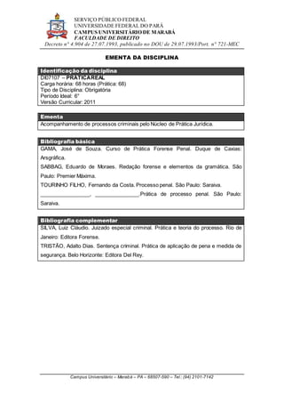 SERVIÇO PÚBLICO FEDERAL
UNIVERSIDADE FEDERAL DO PARÁ
CAMPUS UNIVERSITÁRIO DE MARABÁ
FACULDADE DE DIREITO
Decreto n° 4.904 de 27.07.1993, publicado no DOU de 29.07.1993/Port. n° 721-MEC
Campus Universitário – Marabá – PA – 68507-590 – Tel.: (94) 2101-7142
EMENTA DA DISCIPLINA
Identificação da disciplina
DI07107 – PRÁTICAREAL
Carga horária: 68 horas (Prática: 68)
Tipo de Disciplina: Obrigatória
Período Ideal: 6°
Versão Curricular: 2011
Ementa
Acompanhamento de processos criminais pelo Núcleo de Prática Jurídica.
Bibliografia básica
GAMA, José de Souza. Curso de Prática Forense Penal. Duque de Caxias:
Arsgráfica.
SABBAG, Eduardo de Moraes. Redação forense e elementos da gramática. São
Paulo: Premier Máxima.
TOURINHO FILHO, Fernando da Costa. Processo penal. São Paulo: Saraiva.
_________________, _______________.Prática de processo penal. São Paulo:
Saraiva.
Bibliografia complementar
SILVA, Luiz Cláudio. Juizado especial criminal. Prática e teoria do processo. Rio de
Janeiro: Editora Forense.
TRISTÃO, Adalto Dias. Sentença criminal. Prática de aplicação de pena e medida de
segurança. Belo Horizonte: Editora Del Rey.
 