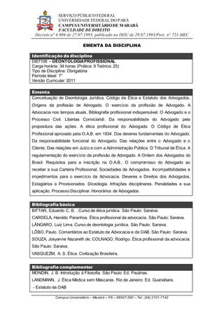 SERVIÇO PÚBLICO FEDERAL
UNIVERSIDADE FEDERAL DO PARÁ
CAMPUS UNIVERSITÁRIO DE MARABÁ
FACULDADE DE DIREITO
Decreto n° 4.904 de 27.07.1993, publicado no DOU de 29.07.1993/Port. n° 721-MEC
Campus Universitário – Marabá – PA – 68507-590 – Tel.: (94) 2101-7142
EMENTA DA DISCIPLINA
Identificação da disciplina
DI07108 – DEONTOLOGIAPROFISSIONAL
Carga horária: 34 horas (Prática: 9 Teórica: 25)
Tipo de Disciplina: Obrigatória
Período Ideal: 7°
Versão Curricular: 2011
Ementa
Conceituação de Deontologia Jurídica. Código de Ética e Estatuto dos Advogados.
Origens da profissão de Advogado. O exercício da profissão de Advogado. A
Advocacia nos tempos atuais. Bibliografia profissional indispensável. O Advogado e o
Processo Civil. Libertas Conviciandi. Da responsabilidade do Advogado pela
propositura das ações. A ética profissional do Advogado. O Código de Ética
Profissional aprovado pela O.A.B. em 1934. Dos deveres fundamentais do Advogado.
Da responsabilidade funcional do Advogado. Das relações entre o Advogado e o
Cliente. Das relações em Juízo e com a Administração Pública. O Tribunal de Ética. A
regulamentação do exercício da profissão de Advogado. A Ordem dos Advogados do
Brasil. Requisitos para a inscrição na O.A.B.. O compromisso do Advogado ao
receber a sua Carteira Profissional. Sociedades de Advogados. Incompatibilidades e
impedimentos para o exercício da Advocacia. Deveres e Direitos dos Advogados,
Estagiários e Provisionados. Diceologia. Infrações disciplinares. Penalidades e sua
aplicação. Processo Disciplinar. Honorários de Advogados.
Bibliografia básica
BITTAR, Eduardo C. B. . Curso de ética jurídica. São Paulo: Saraiva.
CARDELA, Haroldo Paranhos. Ética profissional da advocacia. São Paulo: Saraiva.
LÂNGARO, Luiz Lima. Curso de deontologia jurídica. São Paulo: Saraiva.
LÔBO, Paulo. Comentários ao Estatuto da Advocacia e da OAB. São Paulo: Saraiva.
SOUZA, Josyanne Nazareth de; COLNAGO, Rodrigo. Ética profissional da advocacia.
São Paulo: Saraiva.
VASQUEZM, A. S. Ética. Civilização Brasileira.
Bibliografia complementar
MONDIN, J. B. Introdução à Filosofia. São Paulo: Ed. Paulinas.
LANDMANN, J. Ética Médica sem Máscaras. Rio de Janeiro: Ed. Guanabara.
- Estatuto da OAB
 