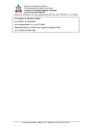 SERVIÇO PÚBLICO FEDERAL
UNIVERSIDADE FEDERAL DO PARÁ
CAMPUS UNIVERSITÁRIO DE MARABÁ
FACULDADE DE DIREITO
Decreto n° 4.904 de 27.07.1993, publicado no DOU de 29.07.1993/Port. n° 721-MEC
Campus Universitário – Marabá – PA – 68507-590 – Tel.: (94) 2101-7142
- Lei Orgânica do Ministério Público
- Lei nº 8.625, de 12/02/1993
- Lei Complementar nº 01, de 10/11/1982
- Regimento Interno do Tribunal de Justiça do Estado do Pará
- Lei nº 8.906, de 04/07/1994
 