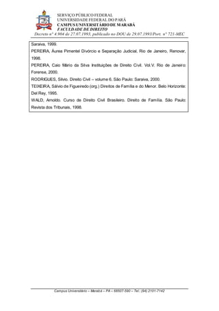 SERVIÇO PÚBLICO FEDERAL
UNIVERSIDADE FEDERAL DO PARÁ
CAMPUS UNIVERSITÁRIO DE MARABÁ
FACULDADE DE DIREITO
Decreto n° 4.904 de 27.07.1993, publicado no DOU de 29.07.1993/Port. n° 721-MEC
Campus Universitário – Marabá – PA – 68507-590 – Tel.: (94) 2101-7142
Saraiva, 1999.
PEREIRA, Áurea Pimentel Divórcio e Separação Judicial, Rio de Janeiro, Renovar,
1998.
PEREIRA, Caio Mário da Silva Instituições de Direito Civil. Vol.V. Rio de Janeiro:
Forense, 2000.
RODRIGUES, Silvio. Direito Civil – volume 6. São Paulo: Saraiva, 2000.
TEIXEIRA, Sálvio de Figueiredo (org.) Direitos de Família e do Menor. Belo Horizonte:
Del Rey, 1995.
WALD, Arnoldo. Curso de Direito Civil Brasileiro. Direito de Família. São Paulo:
Revista dos Tribunais, 1998.
 