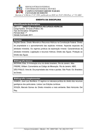 SERVIÇO PÚBLICO FEDERAL
UNIVERSIDADE FEDERAL DO PARÁ
CAMPUS UNIVERSITÁRIO DE MARABÁ
FACULDADE DE DIREITO
Decreto n° 4.904 de 27.07.1993, publicado no DOU de 29.07.1993/Port. n° 721-MEC
Campus Universitário – Marabá – PA – 68507-590 – Tel.: (94) 2101-7142
EMENTA DA DISCIPLINA
Identificação da disciplina
DI07111 – DIREITO MINERÁRIO E RECURSOS HÍDRICOS
Carga horária: 34 horas (Prática: 34)
Tipo de Disciplina: Obrigatória
Período Ideal: 7°
Versão Curricular: 2011
Ementa
Noções Gerais. Direito Minerário e Recursos Hídricos na Constituição Federal. Direito
de propriedade e o aproveitamento das espécies minerais. Aspectos espaciais da
atividade minerária. Os regimes jurídicos da exploração mineral. Características da
atividade minerária. Legislação e recursos hídricos. Direito das Águas. Proteção ao
Direito das Águas.
Bibliografia básica
BEDRAN, Elias. A mineração à luz do direito brasileiro. Rio de Janeiro: Alba.
FREIRE, William. Comentários ao Código de Mineração. Rio de Janeiro: AIDE.
SÃO PAULO, Vera de. Da propriedade das minas e jazidas. São Paulo: Ed. Brasileira
de Direito.
Bibliografia complementar
RAMOS, José Luiz Bonifácio. O regime e a natureza jurídica do direito dos recursos
geológicos dos particulares. Lisboa: Lex Edições Jurídicas.
SOUZA, Marcelo Gomes de. Direito minerário e meio ambiente. Belo Horizonte: Del
Rey.
 