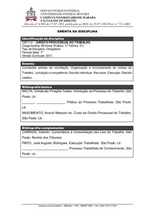 SERVIÇO PÚBLICO FEDERAL
UNIVERSIDADE FEDERAL DO PARÁ
CAMPUS UNIVERSITÁRIO DE MARABÁ
FACULDADE DE DIREITO
Decreto n° 4.904 de 27.07.1993, publicado no DOU de 29.07.1993/Port. n° 721-MEC
Campus Universitário – Marabá – PA – 68507-590 – Tel.: (94) 2101-7142
EMENTA DA DISCIPLINA
Identificação da disciplina
DI07112 – DIREITO PROCESSUAL DO TRABALHO
Carga horária: 68 horas (Prática: 17 Teórica: 51)
Tipo de Disciplina: Obrigatória
Período Ideal: 7°
Versão Curricular: 2011
Ementa
Comissões prévias de conciliação. Organização e funcionamento da Justiça do
Trabalho. Jurisdição e competência. Dissídio individual. Recursos. Execução. Dissídio
coletivo.
Bibliografia básica
MALTA, Christovão Piragibe Tostes. Introdução ao Processo do Trabalho. São
Paulo: Ltr.
_______, ________________. Prática do Processo Trabalhista. São Paulo:
Ltr.
NASCIMENTO, Amauri Mascaro do. Curso de Direito Processual do Trabalho.
São Paulo: Ltr.
Bibliografia complementar
CARRION, Valentin. Comentários à Consolidação das Leis do Trabalho. São
Paulo: Revista dos Tribunais.
PINTO, José Augusto Rodrigues. Execução Trabalhista. São Paulo: Ltr.
______, ___________________. Processo Trabalhista de Conhecimento. São
Paulo: Ltr.
 