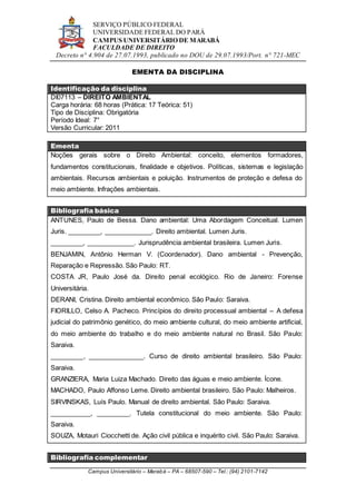 SERVIÇO PÚBLICO FEDERAL
UNIVERSIDADE FEDERAL DO PARÁ
CAMPUS UNIVERSITÁRIO DE MARABÁ
FACULDADE DE DIREITO
Decreto n° 4.904 de 27.07.1993, publicado no DOU de 29.07.1993/Port. n° 721-MEC
Campus Universitário – Marabá – PA – 68507-590 – Tel.: (94) 2101-7142
EMENTA DA DISCIPLINA
Identificação da disciplina
DI07113 – DIREITO AMBIENTAL
Carga horária: 68 horas (Prática: 17 Teórica: 51)
Tipo de Disciplina: Obrigatória
Período Ideal: 7°
Versão Curricular: 2011
Ementa
Noções gerais sobre o Direito Ambiental: conceito, elementos formadores,
fundamentos constitucionais, finalidade e objetivos. Políticas, sistemas e legislação
ambientais. Recursos ambientais e poluição. Instrumentos de proteção e defesa do
meio ambiente. Infrações ambientais.
Bibliografia básica
ANTUNES, Paulo de Bessa. Dano ambiental: Uma Abordagem Conceitual. Lumen
Juris. _________, _____________. Direito ambiental. Lumen Juris.
_________, _____________. Jurisprudência ambiental brasileira. Lumen Juris.
BENJAMIN, Antônio Herman V. (Coordenador). Dano ambiental - Prevenção,
Reparação e Repressão. São Paulo: RT.
COSTA JR, Paulo José da. Direito penal ecológico. Rio de Janeiro: Forense
Universitária.
DERANI, Cristina. Direito ambiental econômico. São Paulo: Saraiva.
FIORILLO, Celso A. Pacheco. Princípios do direito processual ambiental – A defesa
judicial do patrimônio genético, do meio ambiente cultural, do meio ambiente artificial,
do meio ambiente do trabalho e do meio ambiente natural no Brasil. São Paulo:
Saraiva.
_________, _______________. Curso de direito ambiental brasileiro. São Paulo:
Saraiva.
GRANZIERA, Maria Luiza Machado. Direito das águas e meio ambiente. Ícone.
MACHADO, Paulo Affonso Leme. Direito ambiental brasileiro. São Paulo: Malheiros.
SIRVINSKAS, Luís Paulo. Manual de direito ambiental. São Paulo: Saraiva.
___________, _________. Tutela constitucional do meio ambiente. São Paulo:
Saraiva.
SOUZA, Motauri Ciocchetti de. Ação civil pública e inquérito civil. São Paulo: Saraiva.
Bibliografia complementar
 