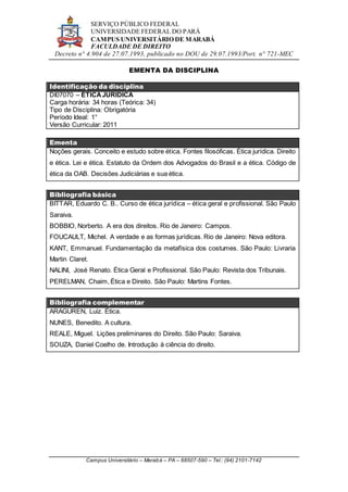 SERVIÇO PÚBLICO FEDERAL
UNIVERSIDADE FEDERAL DO PARÁ
CAMPUS UNIVERSITÁRIO DE MARABÁ
FACULDADE DE DIREITO
Decreto n° 4.904 de 27.07.1993, publicado no DOU de 29.07.1993/Port. n° 721-MEC
Campus Universitário – Marabá – PA – 68507-590 – Tel.: (94) 2101-7142
EMENTA DA DISCIPLINA
Identificação da disciplina
DI07070 – ÉTICAJURÍDICA
Carga horária: 34 horas (Teórica: 34)
Tipo de Disciplina: Obrigatória
Período Ideal: 1°
Versão Curricular: 2011
Ementa
Noções gerais. Conceito e estudo sobre ética. Fontes filosóficas. Ética jurídica. Direito
e ética. Lei e ética. Estatuto da Ordem dos Advogados do Brasil e a ética. Código de
ética da OAB. Decisões Judiciárias e sua ética.
Bibliografia básica
BITTAR, Eduardo C. B.. Curso de ética jurídica – ética geral e profissional. São Paulo
Saraiva.
BOBBIO, Norberto. A era dos direitos. Rio de Janeiro: Campos.
FOUCAULT, Michel. A verdade e as formas jurídicas. Rio de Janeiro: Nova editora.
KANT, Emmanuel. Fundamentação da metafísica dos costumes. São Paulo: Livraria
Martin Claret.
NALINI, José Renato. Ética Geral e Profissional. São Paulo: Revista dos Tribunais.
PERELMAN, Chaim, Ética e Direito. São Paulo: Martins Fontes.
Bibliografia complementar
ARAGUREN, Luiz. Ética.
NUNES, Benedito. A cultura.
REALE, Miguel. Lições preliminares do Direito. São Paulo: Saraiva.
SOUZA, Daniel Coelho de. Introdução à ciência do direito.
 