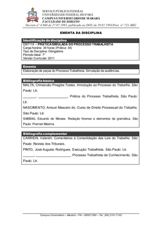SERVIÇO PÚBLICO FEDERAL
UNIVERSIDADE FEDERAL DO PARÁ
CAMPUS UNIVERSITÁRIO DE MARABÁ
FACULDADE DE DIREITO
Decreto n° 4.904 de 27.07.1993, publicado no DOU de 29.07.1993/Port. n° 721-MEC
Campus Universitário – Marabá – PA – 68507-590 – Tel.: (94) 2101-7142
EMENTA DA DISCIPLINA
Identificação da disciplina
DI07114 – PRÁTICASIMULADA DO PROCESSO TRABALHISTA
Carga horária: 34 horas (Prática: 34)
Tipo de Disciplina: Obrigatória
Período Ideal: 7°
Versão Curricular: 2011
Ementa
Elaboração de peças do Processo Trabalhista. Simulação de audiências.
Bibliografia básica
MALTA, Christovão Piragibe Tostes. Introdução ao Processo do Trabalho. São
Paulo: Ltr.
_______, ________________. Prática do Processo Trabalhista. São Paulo:
Ltr.
NASCIMENTO, Amauri Mascaro do. Curso de Direito Processual do Trabalho.
São Paulo: Ltr.
SABBAG, Eduardo de Moraes. Redação forense e elementos da gramática. São
Paulo: Premier Máxima.
Bibliografia complementar
CARRION, Valentin. Comentários à Consolidação das Leis do Trabalho. São
Paulo: Revista dos Tribunais.
PINTO, José Augusto Rodrigues. Execução Trabalhista. São Paulo: Ltr.
______, ___________________. Processo Trabalhista de Conhecimento. São
Paulo: Ltr.
 