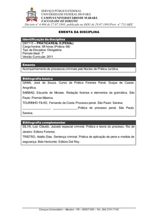 SERVIÇO PÚBLICO FEDERAL
UNIVERSIDADE FEDERAL DO PARÁ
CAMPUS UNIVERSITÁRIO DE MARABÁ
FACULDADE DE DIREITO
Decreto n° 4.904 de 27.07.1993, publicado no DOU de 29.07.1993/Port. n° 721-MEC
Campus Universitário – Marabá – PA – 68507-590 – Tel.: (94) 2101-7142
EMENTA DA DISCIPLINA
Identificação da disciplina
DI07115 – PRÁTICAREAL II (PENAL)
Carga horária: 68 horas (Prática: 68)
Tipo de Disciplina: Obrigatória
Período Ideal: 7°
Versão Curricular: 2011
Ementa
Acompanhamento de processos criminais pelo Núcleo de Prática Jurídica.
Bibliografia básica
GAMA, José de Souza. Curso de Prática Forense Penal. Duque de Caxias:
Arsgráfica.
SABBAG, Eduardo de Moraes. Redação forense e elementos da gramática. São
Paulo: Premier Máxima.
TOURINHO FILHO, Fernando da Costa. Processo penal. São Paulo: Saraiva.
_________________, _______________.Prática de processo penal. São Paulo:
Saraiva.
Bibliografia complementar
SILVA, Luiz Cláudio. Juizado especial criminal. Prática e teoria do processo. Rio de
Janeiro: Editora Forense.
TRISTÃO, Adalto Dias. Sentença criminal. Prática de aplicação de pena e medida de
segurança. Belo Horizonte: Editora Del Rey.
 