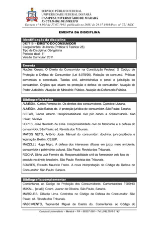 SERVIÇO PÚBLICO FEDERAL
UNIVERSIDADE FEDERAL DO PARÁ
CAMPUS UNIVERSITÁRIO DE MARABÁ
FACULDADE DE DIREITO
Decreto n° 4.904 de 27.07.1993, publicado no DOU de 29.07.1993/Port. n° 721-MEC
Campus Universitário – Marabá – PA – 68507-590 – Tel.: (94) 2101-7142
EMENTA DA DISCIPLINA
Identificação da disciplina
DI07116 – DIREITO DO CONSUMIDOR
Carga horária: 34 horas (Prática: 9 Teórica: 25)
Tipo de Disciplina: Obrigatória
Período Ideal: 8°
Versão Curricular: 2011
Ementa
Noções Gerais. O Direito do Consumidor na Constituição Federal. O Código de
Proteção e Defesa do Consumidor (Lei 8.078/90). Relação de consumo. Práticas
comerciais e contratuais. Tutelas civil, administrativa e penal e jurisdição do
consumidor. Órgãos que atuam na proteção e defesa do consumidor. Atuação do
Poder Judiciário. Atuação do Ministério Público. Atuação da Defensoria Pública.
Bibliografia básica
ALMEIDA, Carlos Ferreira de. Os direitos dos consumidores. Coimbra: Livraria.
ALMEIDA, João Batista de. A proteção jurídica do consumidor. São Paulo: Saraiva.
BITTAR, Carlos Alberto. Responsabilidade civil por danos a consumidores. São
Paulo: Saraiva.
LOPES, José Reinaldo de Lima. Responsabilidade civil do fabricante e a defesa do
consumidor. São Paulo: ed. Revista dos Tribunais.
MATOS NETO, Antônio José. Manual do consumidor: doutrina, jurisprudência e
legislação. Belém: CEJUP.
MAZZILLI, Hugo Nigro. A defesa dos interesses difusos em juízo: meio ambiente,
consumidor e patrimônio cultural. São Paulo: Revista dos Tribunais.
ROCHA, Silvio Luiz Ferreira da. Responsabilidade civil do fornecedor pelo fato do
produto no direito brasileiro. São Paulo: Revista dos Tribunais.
SOARES, Ricardo Maurício Freire. A nova interpretação do Código de Defesa do
Consumidor. São Paulo: Saraiva.
Bibliografia complementar
Comentários ao Código de Proteção dos Consumidores. Comentadores TOSHIO
MUKAI... [et alli]; Coord. Juarez de Oliveira. São Paulo, Saraiva.
MARQUES, Cláudia Lima. Contratos no Código de Defesa do Consumidor. São
Paulo: ed. Revista dos Tribunais.
NASCIMENTO, Tupinanbá Miguel de Castro do. Comentários ao Código do
 