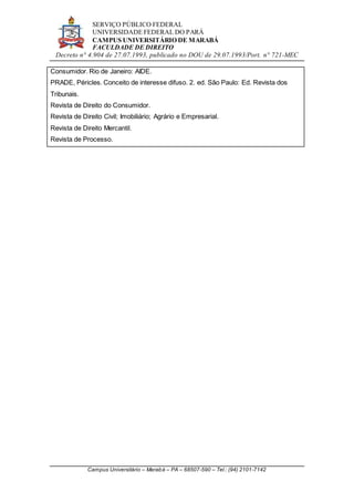 SERVIÇO PÚBLICO FEDERAL
UNIVERSIDADE FEDERAL DO PARÁ
CAMPUS UNIVERSITÁRIO DE MARABÁ
FACULDADE DE DIREITO
Decreto n° 4.904 de 27.07.1993, publicado no DOU de 29.07.1993/Port. n° 721-MEC
Campus Universitário – Marabá – PA – 68507-590 – Tel.: (94) 2101-7142
Consumidor. Rio de Janeiro: AIDE.
PRADE, Péricles. Conceito de interesse difuso. 2. ed. São Paulo: Ed. Revista dos
Tribunais.
Revista de Direito do Consumidor.
Revista de Direito Civil; Imobiliário; Agrário e Empresarial.
Revista de Direito Mercantil.
Revista de Processo.
 