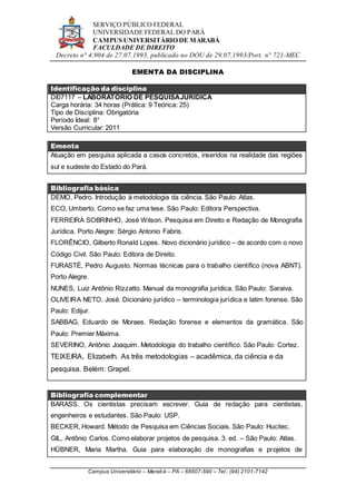 SERVIÇO PÚBLICO FEDERAL
UNIVERSIDADE FEDERAL DO PARÁ
CAMPUS UNIVERSITÁRIO DE MARABÁ
FACULDADE DE DIREITO
Decreto n° 4.904 de 27.07.1993, publicado no DOU de 29.07.1993/Port. n° 721-MEC
Campus Universitário – Marabá – PA – 68507-590 – Tel.: (94) 2101-7142
EMENTA DA DISCIPLINA
Identificação da disciplina
DI07117 – LABORATÓRIO DE PESQUISAJURÍDICA
Carga horária: 34 horas (Prática: 9 Teórica: 25)
Tipo de Disciplina: Obrigatória
Período Ideal: 8°
Versão Curricular: 2011
Ementa
Atuação em pesquisa aplicada a casos concretos, inseridos na realidade das regiões
sul e sudeste do Estado do Pará.
Bibliografia básica
DEMO, Pedro. Introdução à metodologia da ciência. São Paulo: Atlas.
ECO, Umberto. Como se faz uma tese. São Paulo: Editora Perspectiva.
FERREIRA SOBRINHO, José Wilson. Pesquisa em Direito e Redação de Monografia
Jurídica. Porto Alegre: Sérgio Antonio Fabris.
FLORÊNCIO, Gilberto Ronald Lopes. Novo dicionário jurídico – de acordo com o novo
Código Civil. São Paulo: Editora de Direito.
FURASTÉ, Pedro Augusto. Normas técnicas para o trabalho científico (nova ABNT).
Porto Alegre.
NUNES, Luiz Antônio Rizzatto. Manual da monografia jurídica. São Paulo: Saraiva.
OLIVEIRA NETO, José. Dicionário jurídico – terminologia jurídica e latim forense. São
Paulo: Edijur.
SABBAG, Eduardo de Moraes. Redação forense e elementos da gramática. São
Paulo: Premier Máxima.
SEVERINO, Antônio Joaquim. Metodologia do trabalho científico. São Paulo: Cortez.
TEIXEIRA, Elizabeth. As três metodologias – acadêmica, da ciência e da
pesquisa. Belém: Grapel.
Bibliografia complementar
BARASS. Os cientistas precisam escrever. Guia de redação para cientistas,
engenheiros e estudantes. São Paulo: USP.
BECKER, Howard. Método de Pesquisa em Ciências Sociais. São Paulo: Hucitec.
GIL, Antônio Carlos. Como elaborar projetos de pesquisa. 3. ed. – São Paulo: Atlas.
HÜBNER, Maria Martha. Guia para elaboração de monografias e projetos de
 