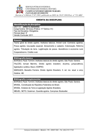SERVIÇO PÚBLICO FEDERAL
UNIVERSIDADE FEDERAL DO PARÁ
CAMPUS UNIVERSITÁRIO DE MARABÁ
FACULDADE DE DIREITO
Decreto n° 4.904 de 27.07.1993, publicado no DOU de 29.07.1993/Port. n° 721-MEC
Campus Universitário – Marabá – PA – 68507-590 – Tel.: (94) 2101-7142
EMENTA DA DISCIPLINA
Identificação da disciplina
DI07118 – DIREITO AGRÁRIO
Carga horária: 68 horas (Prática: 17 Teórica: 51)
Tipo de Disciplina: Obrigatória
Período Ideal: 8°
Versão Curricular: 2011
Ementa
Teoria geral do direito agrário. Institutos básicos. Imóvel rural. Contratos agrários.
Posse agrária. Usucapião especial. Zoneamento e cadastro. Colonização. Reforma
agrária. Tributação da terra. Legitimação de posse. Assistência à economia rural.
Cooperativismo. Crédito rural.
Bibliografia básica
BORGES, Paulo Torminn. Institutos básicos do direito agrário. São Paulo: Saraiva.
FALCÃO, Ismael Marinho. Direito agrário brasileiro: doutrina, jurisprudência,
legislação e prática. Bauru: EDIPRO.
MARQUES, Benedito Ferreira. Direito Agrário Brasileiro. 5. ed. rev. atual. e amp.
Goiânia: AB.
Bibliografia complementar
BORGES, Paulo Torminn. Institutos básicos do direito agrário. São Paulo: Saraiva.
BRASIL. Constituição da República Federativa do Brasil.
BRASIL. Estatuto da Terra e Legislação Agrária Brasileira.
MIGUEL NETO, Sulaiman. Questão agrária. Campinas: Bookseller.
 