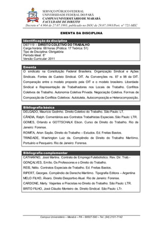 SERVIÇO PÚBLICO FEDERAL
UNIVERSIDADE FEDERAL DO PARÁ
CAMPUS UNIVERSITÁRIO DE MARABÁ
FACULDADE DE DIREITO
Decreto n° 4.904 de 27.07.1993, publicado no DOU de 29.07.1993/Port. n° 721-MEC
Campus Universitário – Marabá – PA – 68507-590 – Tel.: (94) 2101-7142
EMENTA DA DISCIPLINA
Identificação da disciplina
DI07119 – DIREITO COLETIVO DO TRABALHO
Carga horária: 68 horas (Prática: 17 Teórica: 51)
Tipo de Disciplina: Obrigatória
Período Ideal: 8°
Versão Curricular: 2011
Ementa
O sindicato na Constituição Federal Brasileira. Organização Sindical e Ações
Sindicais. Fontes de Custeio Sindical. OIT. As Convenções ns. 87 e 98 da OIT.
Comparação entre o modelo proposto pela OIT e o modelo brasileiro. Liberdade
Sindical e Representação de Trabalhadores nos Locais de Trabalho. Conflitos
Coletivos de Trabalho. Autonomia Coletiva Privada. Negociação Coletiva. Formas de
Composição de Conflitos Coletivos: Autotutela, Autocomposição e Heterocomposição.
Bibliografia básica
DELGADO, Maurício Godinho. Direito Coletivo do Trabalho. São Paulo: LT.
CÂNDIA, Ralph. Comentários aos Contratos Trabalhistas Especiais. São Paulo: LTR.
GOMES, Orlando e GOTTSCHALK Elson. Curso de Direito do Trabalho. Rio de
Janeiro: Forense.
ROMITA, Arion Sayão. Direito do Trabalho – Estudos. Ed. Freitas Bastos.
TRINDADE, Washington Luiz da. Compêndio de Direito do Trabalho Marítimo,
Portuário e Pesqueiro. Rio de Janeiro: Forense.
Bibliografia complementar
CATHAN’NO, José Martins. Contrato de Emprego Futebolístico. Rev. Dir. Trab.-
GONÇALVES, Emílio. Os Professores e o Direito do Trabalho.
REIS, Nélio. Contratos Especiais de Trabalho. Ed. Freitas Bastos.
RIPERT, Georges. Compêndio de Derecho Marítimo. Tipografia Editora – Argentina
MELO FILHO, Álvaro. Direito Desportivo Atual. Rio de Janeiro: Forense.
CARDONE, Marly. Viajantes e Pracistas no Direito do Trabalho. São Paulo: LTR.
BRITO FILHO, José Cláudio Monteiro de. Direito Sindical. São Paulo: LTr.
 