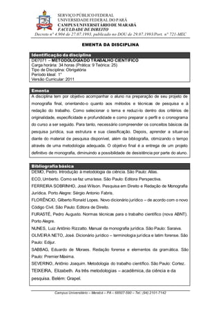 SERVIÇO PÚBLICO FEDERAL
UNIVERSIDADE FEDERAL DO PARÁ
CAMPUS UNIVERSITÁRIO DE MARABÁ
FACULDADE DE DIREITO
Decreto n° 4.904 de 27.07.1993, publicado no DOU de 29.07.1993/Port. n° 721-MEC
Campus Universitário – Marabá – PA – 68507-590 – Tel.: (94) 2101-7142
EMENTA DA DISCIPLINA
Identificação da disciplina
DI07071 – METODOLOGIADO TRABALHO CIENTÍFICO
Carga horária: 34 horas (Prática: 9 Teórica: 25)
Tipo de Disciplina: Obrigatória
Período Ideal: 1°
Versão Curricular: 2011
Ementa
A disciplina tem por objetivo acompanhar o aluno na preparação de seu projeto de
monografia final, orientando-o quanto aos métodos e técnicas de pesquisa e à
redação do trabalho. Como selecionar o tema e reduzi-lo dentro dos critérios de
originalidade, especificidade e profundidade e como preparar o perfil e o cronograma
do curso a ser seguido. Para tanto, necessário compreender os conceitos básicos da
pesquisa jurídica, sua estrutura e sua classificação. Depois, aprender a situar-se
diante do material de pesquisa disponível, além da bibliografia, otimizando o tempo
através de uma metodologia adequada. O objetivo final é a entrega de um projeto
definitivo de monografia, diminuindo a possibilidade de desistência por parte do aluno.
Bibliografia básica
DEMO, Pedro. Introdução à metodologia da ciência. São Paulo: Atlas.
ECO, Umberto. Como se faz uma tese. São Paulo: Editora Perspectiva.
FERREIRA SOBRINHO, José Wilson. Pesquisa em Direito e Redação de Monografia
Jurídica. Porto Alegre: Sérgio Antonio Fabris.
FLORÊNCIO, Gilberto Ronald Lopes. Novo dicionário jurídico – de acordo com o novo
Código Civil. São Paulo: Editora de Direito.
FURASTÉ, Pedro Augusto. Normas técnicas para o trabalho científico (nova ABNT).
Porto Alegre.
NUNES, Luiz Antônio Rizzatto. Manual da monografia jurídica. São Paulo: Saraiva.
OLIVEIRA NETO, José. Dicionário jurídico – terminologia jurídica e latim forense. São
Paulo: Edijur.
SABBAG, Eduardo de Moraes. Redação forense e elementos da gramática. São
Paulo: Premier Máxima.
SEVERINO, Antônio Joaquim. Metodologia do trabalho científico. São Paulo: Cortez.
TEIXEIRA, Elizabeth. As três metodologias – acadêmica, da ciência e da
pesquisa. Belém: Grapel.
 