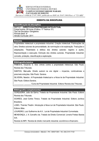 SERVIÇO PÚBLICO FEDERAL
UNIVERSIDADE FEDERAL DO PARÁ
CAMPUS UNIVERSITÁRIO DE MARABÁ
FACULDADE DE DIREITO
Decreto n° 4.904 de 27.07.1993, publicado no DOU de 29.07.1993/Port. n° 721-MEC
Campus Universitário – Marabá – PA – 68507-590 – Tel.: (94) 2101-7142
EMENTA DA DISCIPLINA
Identificação da disciplina
DI07121 – DIREITO DAPROPRIEDADE INTELECTUAL
Carga horária: 68 horas (Prática: 17 Teórica: 51)
Tipo de Disciplina: Obrigatória
Período Ideal: 8°
Versão Curricular: 2011
Ementa
Propriedade intelectual e propriedade industrial. Criação intelectual. Publicações da
obra. Direitos autorais de personalidade, de nominação e de exploração. Traduções e
adaptações. Titularidade e defesa dos direitos autorais: registro e ações.
Representação e execução. Extinção dos direitos autorais. Propriedade Industrial:
conceito, proteção, classificação e exploração.
Bibliografia básica
PIMENTA, Eduardo S. Dos crimes contra a propriedade intelectual. São Paulo:
Revista dos Tribunais.
SANTOS, Manuella. Direito autoral na era digital – impactos, controvérsias e
possíveis soluções. São Paulo: Saraiva.
SILVEIRA, Newton. A Propriedade Intelectual e a Nova lei de Propriedade Industrial.
São Paulo: Editora Saraiva.
_________, ______. Curso de Propriedade Industrial. Editora Revista dos Tribunais.
Bibliografia complementar
CERQUEIRA, João da Gama. Tratado da Propriedade Industrial. São Paulo: Editora
Revista dos Tribunais.
SOARES, José Carlos Tinoco. Tratado da Propriedade Industrial. Editora Jurídica
Brasileira.
LOBO, Thomás Thedim. Introdução à Nova Lei de Propriedade Industrial. São Paulo:
Editora Atlas.
LOUREIRO, Luiz Guilherme de A.V.. Lei de Propriedade Industrial Comentada.
MENDONÇA, J. X. Carvalho de. Tratado de Direito Comercial. Livraria Freitas Bastos
S/A.
Revista do INPI. Revista de direito mercantil, industrial, econômico e financeiro.
 