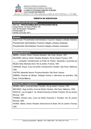 SERVIÇO PÚBLICO FEDERAL
UNIVERSIDADE FEDERAL DO PARÁ
CAMPUS UNIVERSITÁRIO DE MARABÁ
FACULDADE DE DIREITO
Decreto n° 4.904 de 27.07.1993, publicado no DOU de 29.07.1993/Port. n° 721-MEC
Campus Universitário – Marabá – PA – 68507-590 – Tel.: (94) 2101-7142
EMENTA DA DISCIPLINA
Identificação da disciplina
DI07122 – PRÁTICASIMULADA DO PROCESSO FISCAL
Carga horária: 34 horas (Prática: 34)
Tipo de Disciplina: Obrigatória
Período Ideal: 8°
Versão Curricular: 2011
Ementa
Ação Fiscal. Procedimento Administrativo Fiscal em relação a tributos federais.
Procedimento Administrativo Fiscal em relação a tributos estaduais.
Procedimento Administrativo Fiscal em relação a tributos municipais.
Bibliografia básica
AMARO, Luciano. Direito Tributário Brasileiro. São Paulo: Saraiva, 1997.
BALEEIRO, Aliomar. Direito Tributário Brasileiro. Rio de Janeiro: Forense, 1997.
_____. Limitações Constitucionais ao Poder de Tributar. Atualizada e acrescida por
Misabel Abreu Machado Derzi. Rio de Janeiro: Forense, 1997.
CARRAZA, Roque. Curso de Direito Constitucional Tributário. São Paulo: Malheiros,
1994.
CASTRO, Alexandre Barros. Processo tributário. São Paulo: Saraiva.
SABBAG, Eduardo de Moraes. Redação forense e elementos da gramática. São
Paulo: Premier Máxima.
Bibliografia complementar
DENARI, Zelmo. Curso de Direito Tributário. Rio de Janeiro: Forense, 1997.
MACHADO, Hugo de Brito. Curso de Direito Tributário. São Paulo: Malheiros, 2000.
ROSA JR., Luiz Emygdio F. da. Direito Financeiro & Direito Tributário. Rio de Janeiro:
Renovar, 1997.
TORRES, Ricardo Lobo. Curso de Direito Financeiro e Tributário. Rio de Janeiro:
Renovar, 2000.
XAVIER, Alberto. Direito Tributário Internacional do Brasil. Rio de Janeiro: Forense,
1997.
 