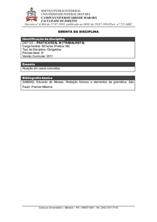 SERVIÇO PÚBLICO FEDERAL
UNIVERSIDADE FEDERAL DO PARÁ
CAMPUS UNIVERSITÁRIO DE MARABÁ
FACULDADE DE DIREITO
Decreto n° 4.904 de 27.07.1993, publicado no DOU de 29.07.1993/Port. n° 721-MEC
Campus Universitário – Marabá – PA – 68507-590 – Tel.: (94) 2101-7142
EMENTA DA DISCIPLINA
Identificação da disciplina
DI07123 – PRÁTICAREAL III (TRABALHISTA)
Carga horária: 68 horas (Prática: 68)
Tipo de Disciplina: Obrigatória
Período Ideal: 8°
Versão Curricular: 2011
Ementa
Atuação em casos concretos.
Bibliografia básica
SABBAG, Eduardo de Moraes. Redação forense e elementos da gramática. São
Paulo: Premier Máxima.
 