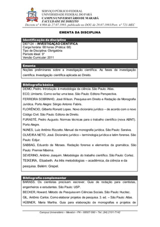 SERVIÇO PÚBLICO FEDERAL
UNIVERSIDADE FEDERAL DO PARÁ
CAMPUS UNIVERSITÁRIO DE MARABÁ
FACULDADE DE DIREITO
Decreto n° 4.904 de 27.07.1993, publicado no DOU de 29.07.1993/Port. n° 721-MEC
Campus Universitário – Marabá – PA – 68507-590 – Tel.: (94) 2101-7142
EMENTA DA DISCIPLINA
Identificação da disciplina
DI07124 – INVESTIGAÇÃO CIENTÍFICA
Carga horária: 68 horas (Prática: 68)
Tipo de Disciplina: Obrigatória
Período Ideal: 9°
Versão Curricular: 2011
Ementa
Noções preliminares sobre a investigação científica. As fases da investigação
científica. Investigação científica aplicada ao Direito.
Bibliografia básica
DEMO, Pedro. Introdução à metodologia da ciência. São Paulo: Atlas.
ECO, Umberto. Como se faz uma tese. São Paulo: Editora Perspectiva.
FERREIRA SOBRINHO, José Wilson. Pesquisa em Direito e Redação de Monografia
Jurídica. Porto Alegre: Sérgio Antonio Fabris.
FLORÊNCIO, Gilberto Ronald Lopes. Novo dicionário jurídico – de acordo com o novo
Código Civil. São Paulo: Editora de Direito.
FURASTÉ, Pedro Augusto. Normas técnicas para o trabalho científico (nova ABNT).
Porto Alegre.
NUNES, Luiz Antônio Rizzatto. Manual da monografia jurídica. São Paulo: Saraiva.
OLIVEIRA NETO, José. Dicionário jurídico – terminologia jurídica e latim forense. São
Paulo: Edijur.
SABBAG, Eduardo de Moraes. Redação forense e elementos da gramática. São
Paulo: Premier Máxima.
SEVERINO, Antônio Joaquim. Metodologia do trabalho científico. São Paulo: Cortez.
TEIXEIRA, Elizabeth. As três metodologias – acadêmica, da ciência e da
pesquisa. Belém: Grapel.
Bibliografia complementar
BARASS. Os cientistas precisam escrever. Guia de redação para cientistas,
engenheiros e estudantes. São Paulo: USP.
BECKER, Howard. Método de Pesquisa em Ciências Sociais. São Paulo: Hucitec.
GIL, Antônio Carlos. Como elaborar projetos de pesquisa. 3. ed. – São Paulo: Atlas.
HÜBNER, Maria Martha. Guia para elaboração de monografias e projetos de
 