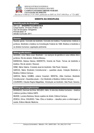 SERVIÇO PÚBLICO FEDERAL
UNIVERSIDADE FEDERAL DO PARÁ
CAMPUS UNIVERSITÁRIO DE MARABÁ
FACULDADE DE DIREITO
Decreto n° 4.904 de 27.07.1993, publicado no DOU de 29.07.1993/Port. n° 721-MEC
Campus Universitário – Marabá – PA – 68507-590 – Tel.: (94) 2101-7142
EMENTA DA DISCIPLINA
Identificação da disciplina
DI07125 – BIODIREITO E BIOÉTICA
Carga horária: 34 horas (Prática: 34)
Tipo de Disciplina: Obrigatória
Período Ideal: 9°
Versão Curricular: 2011
Ementa
Noções gerais. Conceito de biodireito. Conceito de bioética. Fundamentos médicos e
jurídicos. Biodireito e bioética na Constituição Federal de 1988. Bioética e biodireito e
os direitos humanos. Legislação pertinente.
Bibliografia básica
ALBANO, Lilian Maria José. Biodireito – os avanços da genética e seus efeitos ético-
jurídicos. Rio de Janeiro: Editora Atheneu.
BARBOSA, Heloisa Helena, BARRETO, Vicente de Paulo. Temas de biodireito e
bioética. Rio de Janeiro: Revovar.
DINIZ, Maria Helena. O estado atual do biodireito. São Paulo: Saraiva.
GARCIA, Maria. Biodireito Constitucional – questões atuais. Coleção Biodireito e
Bioética. Editora Campus.
GARCIA, Maria; GAMBA, Juliane Cavarieri; MONTAL, Zélia Cardoso. Biodireito
Constitucional – Questões atuais – Col. Biodireito e Bioética. Editora Campus.
LOUREIRO, Cláudia Regina Magalhães. Introdução ao biodireito. São Paulo: Saraiva.
Bibliografia complementar
BRANDÃO, Dernival da Silva, BICUDO, Hélio. A vida dos direitos humanos – bioética
médica e jurídica. Editora SAFE.
MUSSE, Luciana Barbosa. Novos sujeitos de direito. Editora Campus.
ZOBOLI, Elma; OGUISSO, Taka. Ética e bioética – desafios para a enfermagem e
saúde. Editora Manole Medicina.
 