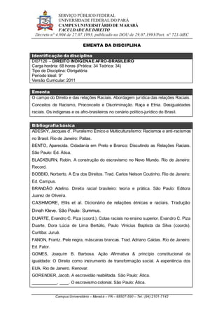SERVIÇO PÚBLICO FEDERAL
UNIVERSIDADE FEDERAL DO PARÁ
CAMPUS UNIVERSITÁRIO DE MARABÁ
FACULDADE DE DIREITO
Decreto n° 4.904 de 27.07.1993, publicado no DOU de 29.07.1993/Port. n° 721-MEC
Campus Universitário – Marabá – PA – 68507-590 – Tel.: (94) 2101-7142
EMENTA DA DISCIPLINA
Identificação da disciplina
DI07126 – DIREITO INDÍGENAE AFRO-BRASILEIRO
Carga horária: 68 horas (Prática: 34 Teórica: 34)
Tipo de Disciplina: Obrigatória
Período Ideal: 9°
Versão Curricular: 2011
Ementa
O campo do Direito e das relações Raciais. Abordagem jurídica das relações Raciais.
Conceitos de Racismo, Preconceito e Discriminação. Raça e Etnia. Desigualdades
raciais. Os indígenas e os afro-brasileiros no cenário político-jurídico do Brasil.
Bibliografia básica
ADESKY, Jacques d’. Pluralismo Étnico e Multiculturalismo: Racismos e anti-racismos
no Brasil. Rio de Janeiro: Pallas.
BENTO, Aparecida. Cidadania em Preto e Branco: Discutindo as Relações Raciais.
São Paulo: Ed. Ática.
BLACKBURN, Robin. A construção do escravismo no Novo Mundo. Rio de Janeiro:
Record.
BOBBIO, Norberto. A Era dos Direitos. Trad. Carlos Nelson Coutinho. Rio de Janeiro:
Ed. Campus.
BRANDÃO Adelino. Direito racial brasileiro: teoria e prática. São Paulo: Editora
Juarez de Oliveira.
CASHMORE, Ellis et al. Dicionário de relações étnicas e raciais. Tradução
Dinah Kleve. São Paulo: Summus.
DUARTE, Evandro C. Piza (coord.). Cotas raciais no ensino superior. Evandro C. Piza
Duarte, Dora Lúcia de Lima Bertúlio, Paulo Vinicius Baptista da Silva (coords).
Curitiba: Juruá.
FANON, Frantz. Pele negra, máscaras brancas. Trad. Adriano Caldas. Rio de Janeiro:
Ed. Fator.
GOMES, Joaquim B. Barbosa. Ação Afirmativa & princípio constitucional da
igualdade: O Direito como instrumento de transformação social. A experiência dos
EUA. Rio de Janeiro. Renovar.
GORENDER, Jacob. A escravidão reabilitada. São Paulo: Ática.
___________, ____. O escravismo colonial. São Paulo: Ática.
 