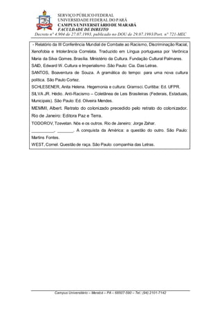 SERVIÇO PÚBLICO FEDERAL
UNIVERSIDADE FEDERAL DO PARÁ
CAMPUS UNIVERSITÁRIO DE MARABÁ
FACULDADE DE DIREITO
Decreto n° 4.904 de 27.07.1993, publicado no DOU de 29.07.1993/Port. n° 721-MEC
Campus Universitário – Marabá – PA – 68507-590 – Tel.: (94) 2101-7142
- Relatório da III Conferência Mundial de Combate ao Racismo, Discriminação Racial,
Xenofobia e Intolerância Correlata. Traduzido em Língua portuguesa por Verônica
Maria da Silva Gomes. Brasília. Ministério da Cultura. Fundação Cultural Palmares.
SAID, Edward W. Cultura e Imperialismo .São Paulo: Cia. Das Letras.
SANTOS, Boaventura de Souza. A gramática do tempo: para uma nova cultura
política. São Paulo Cortez.
SCHLESENER, Anita Helena. Hegemonia e cultura: Gramsci. Curitiba: Ed. UFPR.
SILVA JR. Hédio. Anti-Racismo – Coletânea de Leis Brasileiras (Federais, Estaduais,
Municipais). São Paulo: Ed. Oliveira Mendes.
MEMMI, Albert. Retrato do colonizado precedido pelo retrato do colonizador.
Rio de Janeiro: Editora Paz e Terra.
TODOROV, Tzevetan. Nós e os outros. Rio de Janeiro: Jorge Zahar.
__________, _______. A conquista da América: a questão do outro. São Paulo:
Martins Fontes.
WEST, Cornel. Questão de raça. São Paulo: companhia das Letras.
 